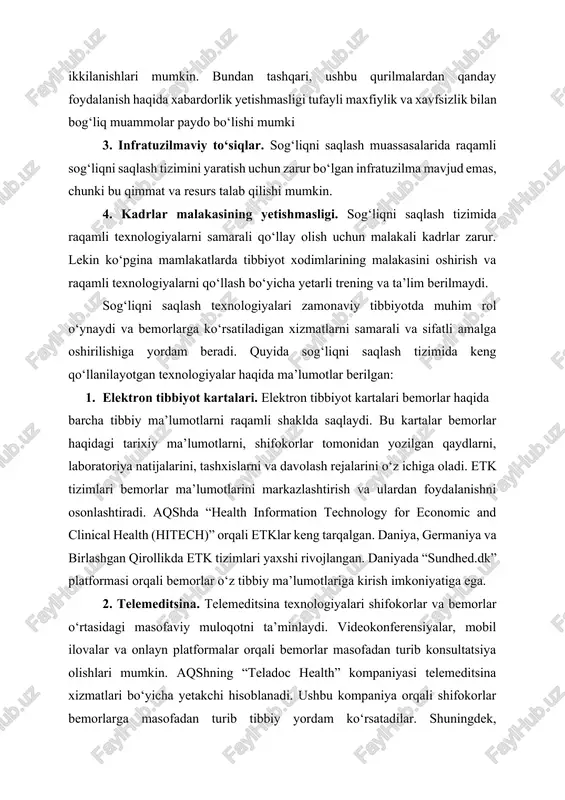 iyalar haqida ma’lumotlar berilgan: 1. elektron tibbiyot kartalari. elektron tibbiyot kartalari bemorlar haqida barcha tibbiy ma’lumotlarni raqamli shaklda saqlaydi. bu kartalar bemorlar haqidagi tarixiy ma’lumotlarni, shifokorlar tomonidan yozilgan qaydlarni, laboratoriya natijalarini, tashxislarni va davolash rejalarini o‘z ichiga oladi. etk tizimlari bemorlar ma’lumotlarini markazlashtirish va ulardan foydalanishni osonlashtiradi. aqshda “health information technology for economic and clinical health (hitech)” orqali etklar keng tarqalgan. daniya, germaniya va birlashgan qirollikda etk tizimlari yaxshi rivojlangan. daniyada “sundhed.dk” platformasi orqali bemorlar o‘z tibbiy ma’lumotlariga kirish imkoniyatiga ega. 2. telemeditsina. telemeditsina texnologiyalari shifokorlar va bemorlar o‘rtasidagi masofaviy muloqotni ta’minlaydi. videokonferensiyalar, mobil ilovalar va onlayn platformalar orqali bemorlar masofadan turib konsultatsiya olishlari mumkin. aqshning “teladoc health” kompaniyasi telemeditsina xizmatlari bo‘yicha yetakchi hisoblanadi. ushbu kompaniya orqali shifokorlar bemorlarga masofadan turib tibbiy yordam ko‘rsatadilar. shuningdek, hindistonning “practo” platformasi orqali telemeditsina xizmatlari keng qo‘llanilmoqda, bu ayniqsa qishloq joylarida yashovchi bemorlar uchun juda qulay platformadir. 3. sun’iy intellekt (ai). ai yordamida diagnostika …