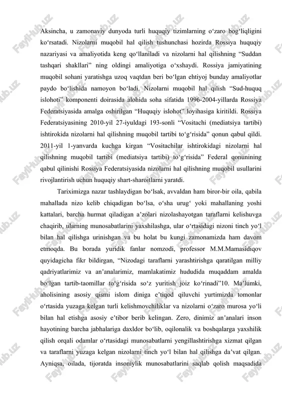 3-sonli “vositachi (mediatsiya tartibi) ishtirokida nizolarni hal qilishning muqobil tartibi toʻgʻrisida” qonun qabul qildi. 2011-yil 1-yanvarda kuchga kirgan “vositachilar ishtirokidagi nizolarni hal qilishning muqobil tartibi (mediatsiya tartibi) toʻgʻrisida” federal qonunining qabul qilinishi rossiya federatsiyasida nizolarni hal qilishning muqobil usullarini rivojlantirish uchun huquqiy shart-sharoitlarni yaratdi. tariximizga nazar tashlaydigan boʻlsak, avvaldan ham biror-bir oila, qabila mahallada nizo kelib chiqadigan boʻlsa, oʻsha urugʻ yoki mahallaning yoshi kattalari, barcha hurmat qiladigan aʼzolari nizolashayotgan taraflarni kelishuvga chaqirib, ularning munosabatlarini yaxshilashga, ular oʻrtasidagi nizoni tinch yoʻl bilan hal qilishga urinishgan va bu holat bu kungi zamonamizda ham davom etmoqda. bu borada yuridik fanlar nomzodi, professor m.m.mamasidiqov quyidagicha fikr bildirgan, “nizodagi taraflarni yarashtirishga qaratilgan milliy qadriyatlarimiz va anʼanalarimiz, mamlakatimiz hududida muqaddam amalda boʻlgan tartib-taomillar toʻgʻrisida soʻz yuritish joiz koʻrinadi”10. maʼlumki, aholisining asosiy qismi islom diniga eʼtiqod qiluvchi yurtimizda tomonlar oʻrtasida yuzaga kelgan turli kelishmovchiliklar va nizolarni oʻzaro murosa yoʻli bilan hal etishga asosiy eʼtibor berib kelingan. zero, …