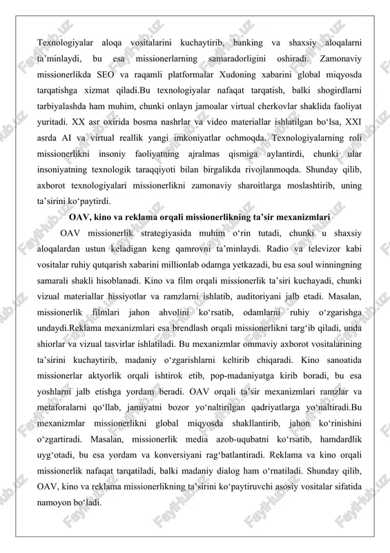 ntirdi, chunki ular insoniyatning texnologik taraqqiyoti bilan birgalikda rivojlanmoqda. shunday qilib, axborot texnologiyalari missionerlikni zamonaviy sharoitlarga moslashtirib, uning ta’sirini ko‘paytirdi. oav, kino va reklama orqali missionerlikning ta’sir mexanizmlari oav missionerlik strategiyasida muhim o‘rin tutadi, chunki u shaxsiy aloqalardan ustun keladigan keng qamrovni ta’minlaydi. radio va televizor kabi vositalar ruhiy qutqarish xabarini millionlab odamga yetkazadi, bu esa soul winningning samarali shakli hisoblanadi. kino va film orqali missionerlik ta’siri kuchayadi, chunki vizual materiallar hissiyotlar va ramzlarni ishlatib, auditoriyani jalb etadi. masalan, missionerlik filmlari jahon ahvolini ko‘rsatib, odamlarni ruhiy o‘zgarishga undaydi.reklama mexanizmlari esa brendlash orqali missionerlikni targ‘ib qiladi, unda shiorlar va vizual tasvirlar ishlatiladi. bu mexanizmlar ommaviy axborot vositalarining ta’sirini kuchaytirib, madaniy o‘zgarishlarni keltirib chiqaradi. kino sanoatida missionerlar aktyorlik orqali ishtirok etib, pop-madaniyatga kirib boradi, bu esa yoshlarni jalb etishga yordam beradi. oav orqali ta’sir mexanizmlari ramzlar va metaforalarni qo‘llab, jamiyatni bozor yo‘naltirilgan qadriyatlarga yo‘naltiradi.bu mexanizmlar missionerlikni global miqyosda shakllantirib, jahon ko‘rinishini o‘zgartiradi. …
