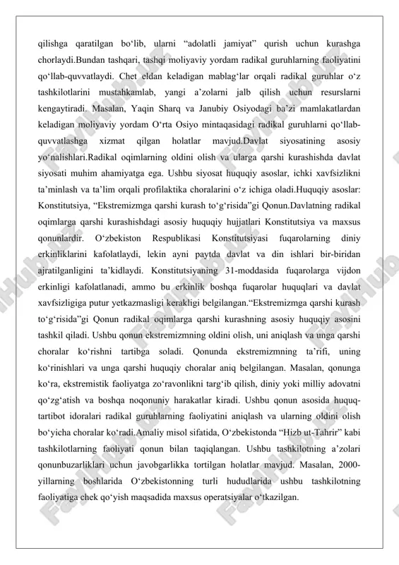 zbekiston respublikasi konstitutsiyasi fuqarolarning diniy erkinliklarini kafolatlaydi, lekin ayni paytda davlat va din ishlari bir-biridan ajratilganligini ta’kidlaydi. konstitutsiyaning 31-moddasida fuqarolarga vijdon erkinligi kafolatlanadi, ammo bu erkinlik boshqa fuqarolar huquqlari va davlat xavfsizligiga putur yetkazmasligi kerakligi belgilangan.“ekstremizmga qarshi kurash to‘g‘risida”gi qonun radikal oqimlarga qarshi kurashning asosiy huquqiy asosini tashkil qiladi. ushbu qonun ekstremizmning oldini olish, uni aniqlash va unga qarshi choralar ko‘rishni tartibga soladi. qonunda ekstremizmning ta’rifi, uning ko‘rinishlari va unga qarshi huquqiy choralar aniq belgilangan. masalan, qonunga ko‘ra, ekstremistik faoliyatga zo‘ravonlikni targ‘ib qilish, diniy yoki milliy adovatni qo‘zg‘atish va boshqa noqonuniy harakatlar kiradi. ushbu qonun asosida huquq-tartibot idoralari radikal guruhlarning faoliyatini aniqlash va ularning oldini olish bo‘yicha choralar ko‘radi.amaliy misol sifatida, o‘zbekistonda “hizb ut-tahrir” kabi tashkilotlarning faoliyati qonun bilan taqiqlangan. ushbu tashkilotning a’zolari qonunbuzarliklari uchun javobgarlikka tortilgan holatlar mavjud. masalan, 2000-yillarning boshlarida o‘zbekistonning turli hududlarida ushbu tashkilotning faoliyatiga chek qo‘yish maqsadida maxsus operatsiyalar o‘tkazilgan. ichki xavfsizlik va profilaktika choralari ichki …