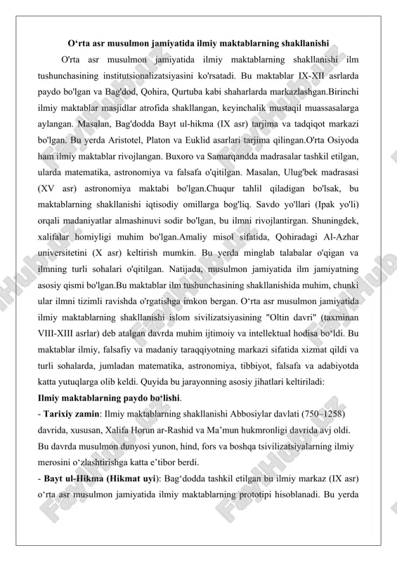 halari o'qitilgan. natijada, musulmon jamiyatida ilm jamiyatning asosiy qismi bo'lgan.bu maktablar ilm tushunchasining shakllanishida muhim, chunki ular ilmni tizimli ravishda o'rgatishga imkon bergan. o‘rta asr musulmon jamiyatida ilmiy maktablarning shakllanishi islom sivilizatsiyasining "oltin davri" (taxminan viii-xiii asrlar) deb atalgan davrda muhim ijtimoiy va intellektual hodisa bo‘ldi. bu maktablar ilmiy, falsafiy va madaniy taraqqiyotning markazi sifatida xizmat qildi va turli sohalarda, jumladan matematika, astronomiya, tibbiyot, falsafa va adabiyotda katta yutuqlarga olib keldi. quyida bu jarayonning asosiy jihatlari keltiriladi: ilmiy maktablarning paydo bo‘lishi. - tarixiy zamin: ilmiy maktablarning shakllanishi abbosiylar davlati (750–1258) davrida, xususan, xalifa horun ar-rashid va ma’mun hukmronligi davrida avj oldi. bu davrda musulmon dunyosi yunon, hind, fors va boshqa tsivilizatsiyalarning ilmiy merosini o‘zlashtirishga katta e’tibor berdi. - bayt ul-hikma (hikmat uyi): bag‘dodda tashkil etilgan bu ilmiy markaz (ix asr) o‘rta asr musulmon jamiyatida ilmiy maktablarning prototipi hisoblanadi. bu yerda yunon, suryoni va forscha matnlarni arab tiliga tarjima qilish, shuningdek, …