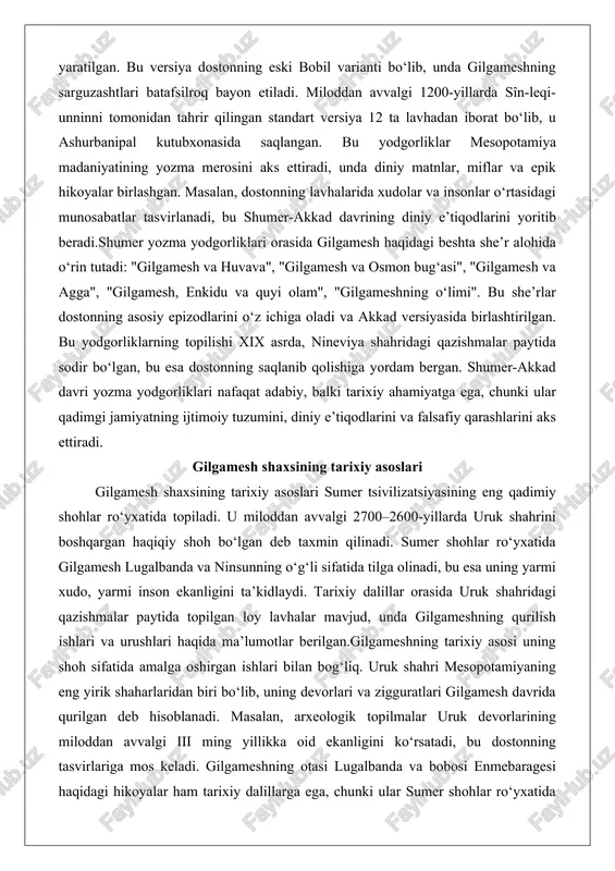 asosiy epizodlarini o‘z ichiga oladi va akkad versiyasida birlashtirilgan. bu yodgorliklarning topilishi xix asrda, nineviya shahridagi qazishmalar paytida sodir bo‘lgan, bu esa dostonning saqlanib qolishiga yordam bergan. shumer-akkad davri yozma yodgorliklari nafaqat adabiy, balki tarixiy ahamiyatga ega, chunki ular qadimgi jamiyatning ijtimoiy tuzumini, diniy e’tiqodlarini va falsafiy qarashlarini aks ettiradi. gilgamesh shaxsining tarixiy asoslari gilgamesh shaxsining tarixiy asoslari sumer tsivilizatsiyasining eng qadimiy shohlar ro‘yxatida topiladi. u miloddan avvalgi 2700–2600-yillarda uruk shahrini boshqargan haqiqiy shoh bo‘lgan deb taxmin qilinadi. sumer shohlar ro‘yxatida gilgamesh lugalbanda va ninsunning o‘g‘li sifatida tilga olinadi, bu esa uning yarmi xudo, yarmi inson ekanligini ta’kidlaydi. tarixiy dalillar orasida uruk shahridagi qazishmalar paytida topilgan loy lavhalar mavjud, unda gilgameshning qurilish ishlari va urushlari haqida ma’lumotlar berilgan.gilgameshning tarixiy asosi uning shoh sifatida amalga oshirgan ishlari bilan bog‘liq. uruk shahri mesopotamiyaning eng yirik shaharlaridan biri bo‘lib, uning devorlari va zigguratlari gilgamesh davrida qurilgan deb hisoblanadi. masalan, arxeologik topilmalar uruk devorlarining …