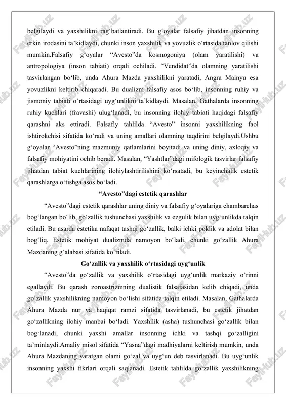 haqidagi falsafiy qarashni aks ettiradi. falsafiy tahlilda “avesto” insonni yaxshilikning faol ishtirokchisi sifatida ko‘radi va uning amallari olamning taqdirini belgilaydi.ushbu g‘oyalar “avesto”ning mazmuniy qatlamlarini boyitadi va uning diniy, axloqiy va falsafiy mohiyatini ochib beradi. masalan, “yashtlar”dagi mifologik tasvirlar falsafiy jihatdan tabiat kuchlarining ilohiylashtirilishini ko‘rsatadi, bu keyinchalik estetik qarashlarga o‘tishga asos bo‘ladi. “avesto”dagi estetik qarashlar “avesto”dagi estetik qarashlar uning diniy va falsafiy g‘oyalariga chambarchas bog‘langan bo‘lib, go‘zallik tushunchasi yaxshilik va ezgulik bilan uyg‘unlikda talqin etiladi. bu asarda estetika nafaqat tashqi go‘zallik, balki ichki poklik va adolat bilan bog‘liq. estetik mohiyat dualizmda namoyon bo‘ladi, chunki go‘zallik ahura mazdaning g‘alabasi sifatida ko‘riladi. go‘zallik va yaxshilik o‘rtasidagi uyg‘unlik “avesto”da go‘zallik va yaxshilik o‘rtasidagi uyg‘unlik markaziy o‘rinni egallaydi. bu qarash zoroastrizmning dualistik falsafasidan kelib chiqadi, unda go‘zallik yaxshilikning namoyon bo‘lishi sifatida talqin etiladi. masalan, gathalarda ahura mazda nur va haqiqat ramzi sifatida tasvirlanadi, bu estetik jihatdan go‘zallikning ilohiy manbai bo‘ladi. yaxshilik (asha) tushunchasi go‘zallik bilan …