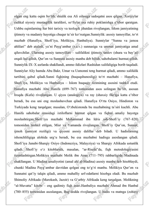 unniylik: asosiy tamoyillar, to‘rt mazhab (hanafiya, shofi’iya, molikiya, hanbaliya). sunniylar “sunna va jamoa ahlilari” deb ataladi, ya’ni payg‘ambar (s.a.v.) sunnasiga va ummat jamiyatiga amal qiluvchilar. ularning asosiy tamoyillari – xalifalikni ijtimoiy tanlov (shura va bay’at) orqali hal qilish, qur’on va sunnani asosiy manba deb bilish, sahobalarni hurmat qilish. sunniylik ix–x asrlarda shakllandi, ammo ildizlari rashidun xalifaligiga borib taqaladi. sunniylar aliy hamda abu bakr, umar va usmonni teng hurmat qiladi, ammo xalifalik tartibini qabul qiladi.sunni fiqhining (huquqshunosligi) to‘rt mazhabi – hanafiya, shofi’iya, molikiya va hanbaliya – islom huquqiy tizimining asosini tashkil etadi. hanafiya mazhabi abu hanifa (699–767) tomonidan asos solingan bo‘lib, asosan iroqda (kufa) rivojlangan. u qiyos (analogiya) va ray (shaxsiy fikr)ga katta e’tibor beradi, bu esa uni eng moslashuvchan qiladi. hanafiya o‘rta osiyo, hindiston va turkiyada keng tarqalgan; masalan, o‘zbekistonda bu mazhabning ta’siri kuchli. abu hanifa sahobalar orasidagi ixtiloflarni hurmat qilgan va fiqhni amaliy hayotga moslashtirgan.shofi’iya mazhabi muhammad ibn idris …