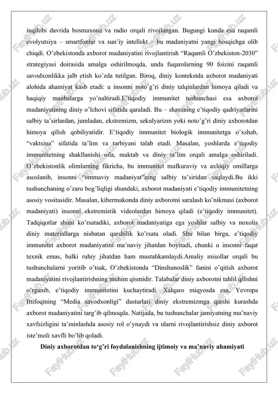 di va haqiqiy manbalarga yo’naltiradi.e’tiqodiy immunitet tushunchasi esa axborot madaniyatining diniy o’lchovi sifatida qaraladi. bu – shaxsning e’tiqodiy qadriyatlarini salbiy ta’sirlardan, jumladan, ekstremizm, sekulyarizm yoki noto’g’ri diniy axborotdan himoya qilish qobiliyatidir. e’tiqodiy immunitet biologik immunitetga o’xshab, “vaktsina” sifatida ta’lim va tarbiyani talab etadi. masalan, yoshlarda e’tiqodiy immunitetning shakllanishi oila, maktab va diniy ta’lim orqali amalga oshiriladi. o’zbekistonlik olimlarning fikricha, bu immunitet mafkuraviy va axloqiy omillarga asoslanib, insonni “ommaviy madaniyat”ning salbiy ta’siridan saqlaydi.bu ikki tushunchaning o’zaro bog’liqligi shundaki, axborot madaniyati e’tiqodiy immunitetning asosiy vositasidir. masalan, kibermakonda diniy axborotni saralash ko’nikmasi (axborot madaniyati) insonni ekstremistik videolardan himoya qiladi (e’tiqodiy immunitet). tadqiqotlar shuni ko’rsatadiki, axborot madaniyatiga ega yoshlar salbiy va noxolis diniy materiallarga nisbatan qarshilik ko’rsata oladi. shu bilan birga, e’tiqodiy immunitet axborot madaniyatini ma’naviy jihatdan boyitadi, chunki u insonni faqat texnik emas, balki ruhiy jihatdan ham mustahkamlaydi.amaliy misollar orqali bu tushunchalarni yoritib o’tsak, o’zbekistonda “dinshunoslik” fanini o’qitish axborot madaniyatini rivojlantirishning muhim qismidir. …