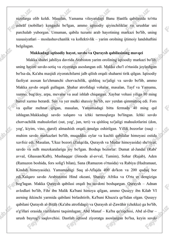 iy landshaftini belgilagan. makkadagi iqtisodiy hayot, savdo va quraysh qabilasining mavqei makka shahri jahiliya davrida arabiston yarim orolining iqtisodiy markazi bo'lib, uning hayoti savdo-sotiq va ziyoratga asoslangan edi. makka cho'l o'rtasida joylashgan bo'lsa-da, ka'aba masjidi ziyoratchilarni jalb qilish orqali shaharni tirik qilgan. iqtisodiy faoliyat asosan ko'chmanchi chorvachilik, qishloq xo'jaligi va savdo bo'lib, ammo makka savdo orqali gullagan. shahar atrofidagi vohalar, masalan, tayf va yamama, xurmo, bug'doy, arpa, mevalar va asal ishlab chiqargan. xaybar vohasi yiliga 80 ming barrel xurmo berardi. suv va yer mulki shaxsiy bo'lib, suv yerdan qimmatroq edi. fors va qullar mehnat qilgan, masalan, yamamadagi bitta fermada 40 ming qul ishlagan.makkadagi savdo xalqaro va ichki tarmoqlarga bo'lingan. ichki savdo chorvachilik mahsulotlari (sut, yog', jun, teri) va qishloq xo'jaligi mahsulotlarini (don, yog', kiyim, vino, qurol) almashish orqali amalga oshirilgan. yillik bozorlar (suq) – muhim savdo markazlari bo'lib, muqaddas oylar va kuchli qabilalar himoyasi ostida xavfsiz edi. masalan, 'ukaz bozori …