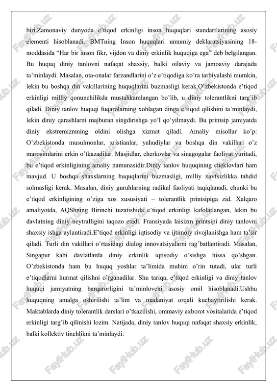 gi milliy qonunchilikda mustahkamlangan bo’lib, u diniy tolerantlikni targ’ib qiladi. diniy tanlov huquqi fuqarolarning xohlagan dinga e’tiqod qilishini ta’minlaydi, lekin diniy qarashlarni majburan singdirishga yo’l qo’yilmaydi. bu printsip jamiyatda diniy ekstremizmning oldini olishga xizmat qiladi. amaliy misollar ko’p: o’zbekistonda musulmonlar, xristianlar, yahudiylar va boshqa din vakillari o’z marosimlarini erkin o’tkazadilar. masjidlar, cherkovlar va sinagogalar faoliyat yuritadi, bu e’tiqod erkinligining amaliy namunasidir.diniy tanlov huquqining cheklovlari ham mavjud. u boshqa shaxslarning huquqlarini buzmasligi, milliy xavfsizlikka tahdid solmasligi kerak. masalan, diniy guruhlarning radikal faoliyati taqiqlanadi, chunki bu e’tiqod erkinligining o’ziga xos xususiyati – tolerantlik printsipiga zid. xalqaro amaliyotda, aqshning birinchi tuzatishida e’tiqod erkinligi kafolatlangan, lekin bu davlatning diniy neytralligini taqozo etadi. fransiyada laisizm printsipi diniy tanlovni shaxsiy ishga aylantiradi.e’tiqod erkinligi iqtisodiy va ijtimoiy rivojlanishga ham ta’sir qiladi. turli din vakillari o’rtasidagi dialog innovatsiyalarni rag’batlantiradi. masalan, singapur kabi davlatlarda diniy erkinlik iqtisodiy o’sishga hissa qo’shgan. o’zbekistonda ham bu huquq yoshlar ta’limida muhim o’rin tutadi, …