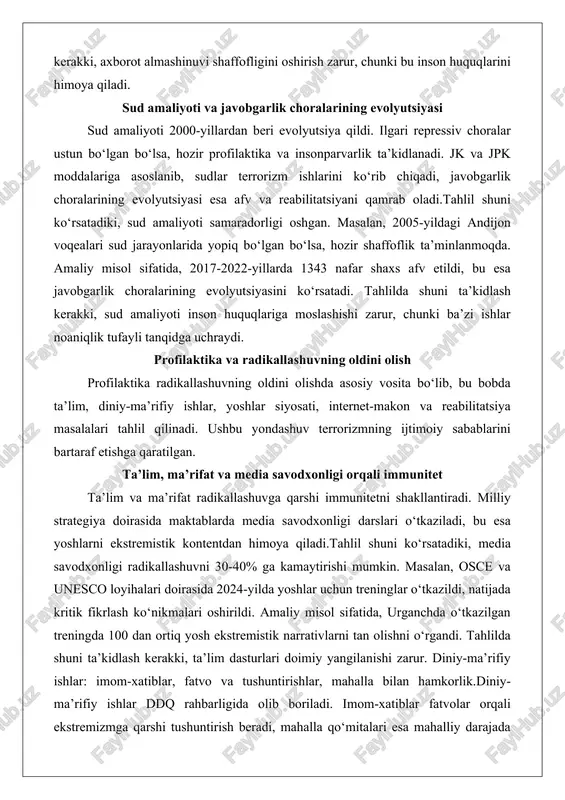 dorligi oshgan. masalan, 2005-yildagi andijon voqealari sud jarayonlarida yopiq bo‘lgan bo‘lsa, hozir shaffoflik ta’minlanmoqda. amaliy misol sifatida, 2017-2022-yillarda 1343 nafar shaxs afv etildi, bu esa javobgarlik choralarining evolyutsiyasini ko‘rsatadi. tahlilda shuni ta’kidlash kerakki, sud amaliyoti inson huquqlariga moslashishi zarur, chunki ba’zi ishlar noaniqlik tufayli tanqidga uchraydi. profilaktika va radikallashuvning oldini olish profilaktika radikallashuvning oldini olishda asosiy vosita bo‘lib, bu bobda ta’lim, diniy-ma’rifiy ishlar, yoshlar siyosati, internet-makon va reabilitatsiya masalalari tahlil qilinadi. ushbu yondashuv terrorizmning ijtimoiy sabablarini bartaraf etishga qaratilgan. ta’lim, ma’rifat va media savodxonligi orqali immunitet ta’lim va ma’rifat radikallashuvga qarshi immunitetni shakllantiradi. milliy strategiya doirasida maktablarda media savodxonligi darslari o‘tkaziladi, bu esa yoshlarni ekstremistik kontentdan himoya qiladi.tahlil shuni ko‘rsatadiki, media savodxonligi radikallashuvni 30-40% ga kamaytirishi mumkin. masalan, osce va unesco loyihalari doirasida 2024-yilda yoshlar uchun treninglar o‘tkazildi, natijada kritik fikrlash ko‘nikmalari oshirildi. amaliy misol sifatida, urganchda o‘tkazilgan treningda 100 dan ortiq yosh ekstremistik narrativlarni tan olishni o‘rgandi. tahlilda shuni …