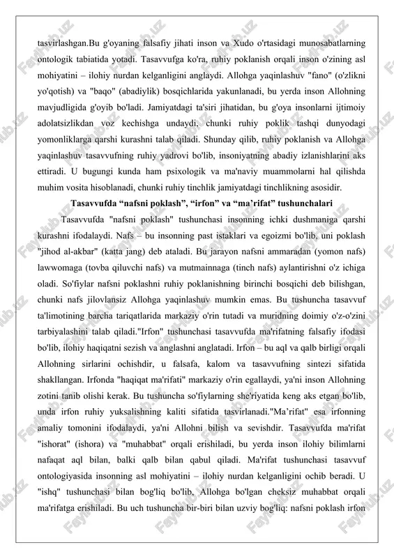 nafs) va mutmainnaga (tinch nafs) aylantirishni o'z ichiga oladi. so'fiylar nafsni poklashni ruhiy poklanishning birinchi bosqichi deb bilishgan, chunki nafs jilovlansiz allohga yaqinlashuv mumkin emas. bu tushuncha tasavvuf ta'limotining barcha tariqatlarida markaziy o'rin tutadi va muridning doimiy o'z-o'zini tarbiyalashini talab qiladi."irfon" tushunchasi tasavvufda ma'rifatning falsafiy ifodasi bo'lib, ilohiy haqiqatni sezish va anglashni anglatadi. irfon – bu aql va qalb birligi orqali allohning sirlarini ochishdir, u falsafa, kalom va tasavvufning sintezi sifatida shakllangan. irfonda "haqiqat ma'rifati" markaziy o'rin egallaydi, ya'ni inson allohning zotini tanib olishi kerak. bu tushuncha so'fiylarning she'riyatida keng aks etgan bo'lib, unda irfon ruhiy yuksalishning kaliti sifatida tasvirlanadi."ma’rifat" esa irfonning amaliy tomonini ifodalaydi, ya'ni allohni bilish va sevishdir. tasavvufda ma'rifat "ishorat" (ishora) va "muhabbat" orqali erishiladi, bu yerda inson ilohiy bilimlarni nafaqat aql bilan, balki qalb bilan qabul qiladi. ma'rifat tushunchasi tasavvuf ontologiyasida insonning asl mohiyatini – ilohiy nurdan kelganligini ochib beradi. u "ishq" tushunchasi bilan bog'liq bo'lib, …