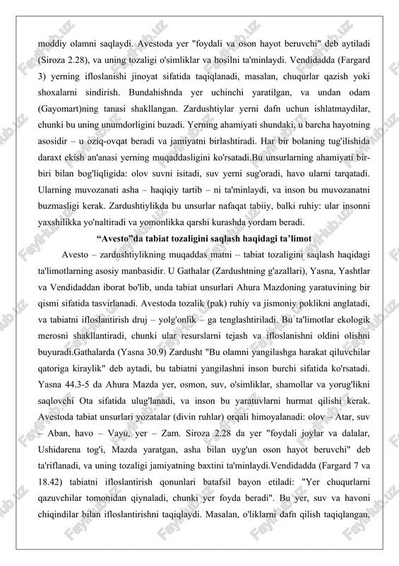 iyati shundaki, u barcha hayotning asosidir – u oziq-ovqat beradi va jamiyatni birlashtiradi. har bir bolaning tug'ilishida daraxt ekish an'anasi yerning muqaddasligini ko'rsatadi.bu unsurlarning ahamiyati bir-biri bilan bog'liqligida: olov suvni isitadi, suv yerni sug'oradi, havo ularni tarqatadi. ularning muvozanati asha – haqiqiy tartib – ni ta'minlaydi, va inson bu muvozanatni buzmasligi kerak. zardushtiylikda bu unsurlar nafaqat tabiiy, balki ruhiy: ular insonni yaxshilikka yo'naltiradi va yomonlikka qarshi kurashda yordam beradi. “avesto”da tabiat tozaligini saqlash haqidagi ta’limot avesto – zardushtiylikning muqaddas matni – tabiat tozaligini saqlash haqidagi ta'limotlarning asosiy manbasidir. u gathalar (zardushtning g'azallari), yasna, yashtlar va vendidaddan iborat bo'lib, unda tabiat unsurlari ahura mazdoning yaratuvining bir qismi sifatida tasvirlanadi. avestoda tozalik (pak) ruhiy va jismoniy poklikni anglatadi, va tabiatni ifloslantirish druj – yolg'onlik – ga tenglashtiriladi. bu ta'limotlar ekologik merosni shakllantiradi, chunki ular resurslarni tejash va ifloslanishni oldini olishni buyuradi.gathalarda (yasna 30.9) zardusht "bu olamni yangilashga harakat qiluvchilar qatoriga kiraylik" deb …
