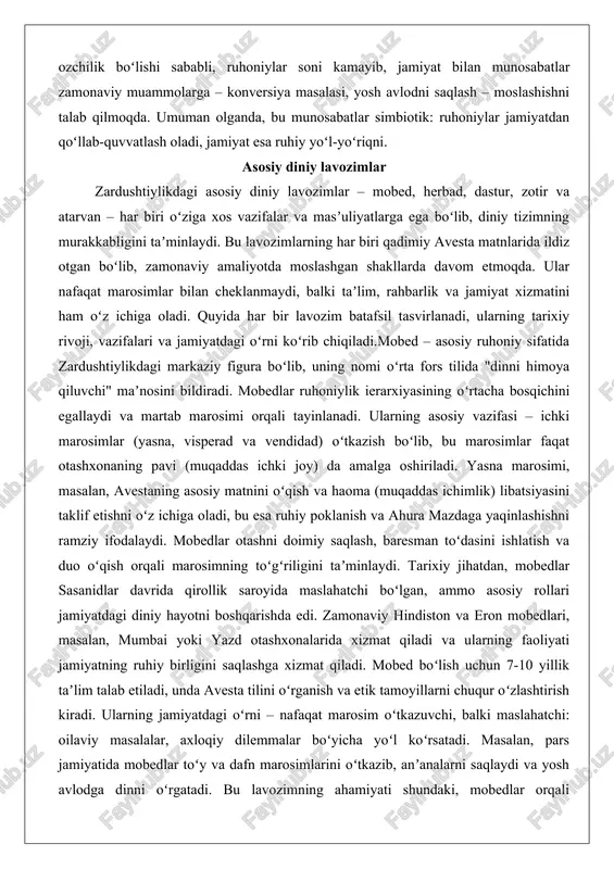 amiyatdan qoʻllab-quvvatlash oladi, jamiyat esa ruhiy yoʻl-yoʻriqni. asosiy diniy lavozimlar zardushtiylikdagi asosiy diniy lavozimlar – mobed, herbad, dastur, zotir va atarvan – har biri oʻziga xos vazifalar va masʼuliyatlarga ega boʻlib, diniy tizimning murakkabligini taʼminlaydi. bu lavozimlarning har biri qadimiy avesta matnlarida ildiz otgan boʻlib, zamonaviy amaliyotda moslashgan shakllarda davom etmoqda. ular nafaqat marosimlar bilan cheklanmaydi, balki taʼlim, rahbarlik va jamiyat xizmatini ham oʻz ichiga oladi. quyida har bir lavozim batafsil tasvirlanadi, ularning tarixiy rivoji, vazifalari va jamiyatdagi oʻrni koʻrib chiqiladi.mobed – asosiy ruhoniy sifatida zardushtiylikdagi markaziy figura boʻlib, uning nomi oʻrta fors tilida "dinni himoya qiluvchi" maʼnosini bildiradi. mobedlar ruhoniylik ierarxiyasining oʻrtacha bosqichini egallaydi va martab marosimi orqali tayinlanadi. ularning asosiy vazifasi – ichki marosimlar (yasna, visperad va vendidad) oʻtkazish boʻlib, bu marosimlar faqat otashxonaning pavi (muqaddas ichki joy) da amalga oshiriladi. yasna marosimi, masalan, avestaning asosiy matnini oʻqish va haoma (muqaddas ichimlik) libatsiyasini taklif etishni oʻz ichiga oladi, …