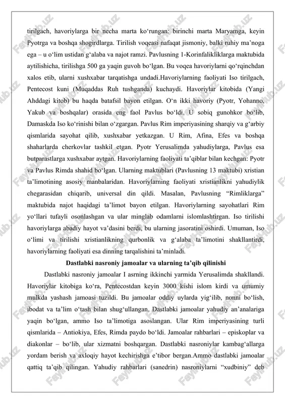 iyati iso tirilgach, pentecost kuni (muqaddas ruh tushganda) kuchaydi. havoriylar kitobida (yangi ahddagi kitob) bu haqda batafsil bayon etilgan. o‘n ikki havoriy (pyotr, yohanno, yakub va boshqalar) orasida eng faol pavlus bo‘ldi. u sobiq gunohkor bo‘lib, damaskda iso ko‘rinishi bilan o‘zgargan. pavlus rim imperiyasining sharqiy va g‘arbiy qismlarida sayohat qilib, xushxabar yetkazgan. u rim, afina, efes va boshqa shaharlarda cherkovlar tashkil etgan. pyotr yerusalimda yahudiylarga, pavlus esa butparastlarga xushxabar aytgan. havoriylarning faoliyati ta’qiblar bilan kechgan: pyotr va pavlus rimda shahid bo‘lgan. ularning maktublari (pavlusning 13 maktubi) xristian ta’limotining asosiy manbalaridan. havoriylarning faoliyati xristianlikni yahudiylik chegarasidan chiqarib, universal din qildi. masalan, pavlusning “rimliklarga” maktubida najot haqidagi ta’limot bayon etilgan. havoriylarning sayohatlari rim yo‘llari tufayli osonlashgan va ular minglab odamlarni islomlashtirgan. iso tirilishi havoriylarga abadiy hayot va’dasini berdi, bu ularning jasoratini oshirdi. umuman, iso o‘limi va tirilishi xristianlikning qurbonlik va g‘alaba ta’limotini shakllantirdi, havoriylarning faoliyati esa dinning tarqalishini ta’minladi. dastlabki nasroniy jamoalar …