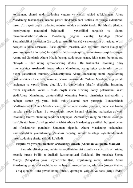 ha (haqiqat va tartib) va druj (yolg‘on va xaos) o‘rtasidagi qarama-qarshilikni ifodalaydi. insonning roli faol: u o‘z fikri, so‘zi va amali orqali kurashda ishtirok etadi, bu uchlik (humata, hūxta, huvaršta) zardushtiylikning asosiy shiori hisoblanadi.tarixiy rivojlanishda bu tamoyil ahamoniylar davrida imperiya siyosatiga ta’sir qilgan, chunki podsholar o‘zlarini ahura mazdaning yaxshilik tarafdorlari deb ko‘rsatgan. sasanilar davrida (masalan, bundahishnda) ahriman va ahura mazda o‘rtasidagi kurash 3000 yillik davrga bo‘lingan deb tasvirlangan: birinchi 3000 yilda yaxshilik hukmron, ikkinchisida kurash kuchayadi, uchinchisida esa yovuzlikning so‘nggi hujumi sodir bo‘ladi. falsafiy jihatdan, bu dualizm insoniyatning ichki kurashini aks ettiradi: har bir shaxs o‘z ruhida spenta mainyu va ahriman o‘rtasida tanlov qiladi. zardushtiylik bu kurashni pessimistik emas, balki optimistik ko‘radi – yaxshilikning g‘alabasi kafolatlangan, chunki ahura mazda cheksiz qudratli.bu tamoyilning chuqurligi inson mas’uliyatida: yovuzlik ahrimandan keladi, lekin inson uni kuchaytirishi mumkin. masalan, g‘azab (aeshma) yoki hasad ahrimanning quvvatlaridir. zardushtiylik ekstremal asketizmni rad etadi, chunki jism yaxshi yaratilgan, lekin …