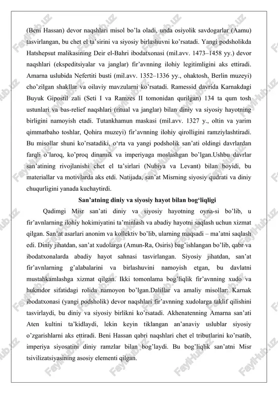 ut malikasining deir el-bahri ibodatxonasi (mil.avv. 1473–1458 yy.) devor naqshlari (ekspeditsiyalar va janglar) fir’avnning ilohiy legitimligini aks ettiradi. amarna uslubida nefertiti busti (mil.avv. 1352–1336 yy., ohaktosh, berlin muzeyi) cho’zilgan shakllar va oilaviy mavzularni ko’rsatadi. ramessid davrida karnakdagi buyuk gipostil zali (seti i va ramzes ii tomonidan qurilgan) 134 ta qum tosh ustunlari va bas-relief naqshlari (ritual va janglar) bilan diniy va siyosiy hayotning birligini namoyish etadi. tutankhamun maskasi (mil.avv. 1327 y., oltin va yarim qimmatbaho toshlar, qohira muzeyi) fir’avnning ilohiy qirolligini ramziylashtiradi. bu misollar shuni ko’rsatadiki, o‘rta va yangi podsholik san’ati oldingi davrlardan farqli o’laroq, ko’proq dinamik va imperiyaga moslashgan bo’lgan.ushbu davrlar san’atining rivojlanishi chet el ta’sirlari (nubiya va levant) bilan boyidi, bu materiallar va motivlarda aks etdi. natijada, san’at misrning siyosiy qudrati va diniy chuqurligini yanada kuchaytirdi. san’atning diniy va siyosiy hayot bilan bog‘liqligi qadimgi misr san’ati diniy va siyosiy hayotning oyna-si bo’lib, u fir’avnlarning ilohiy hokimiyatini ta’minlash va …