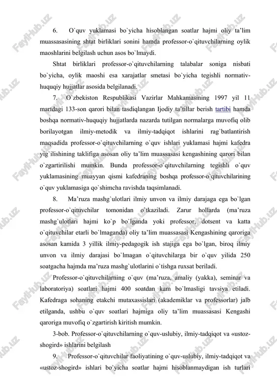 masligi tavsiya etiladi. kafedraga sohaning etakchi mutaxassislari (akademiklar va professorlar) jalb etilganda, ushbu o`quv soatlari hajmiga oliy ta’lim muassasasi kengashi qaroriga muvofiq o`zgartirish kiritish mumkin. 3-bob. professor-o`qituvchilarning o`quv-uslubiy, ilmiy-tadqiqot va «ustoz-shogird» ishlarini belgilash 9. professor-o`qituvchilar faoliyatining o`quv-uslubiy, ilmiy-tadqiqot va «ustoz-shogird» ishlari bo`yicha soatlar hajmi hisoblanmaydigan ish turlari mazkur qoidalarning 2-ilovasida nazarda tutilgan oliy ta’lim muassasasi professor-o`qituvchilarining o`quv-uslubiy, ilmiy-tadqiqot va «ustoz-shogird» ishlari turlaridan kelib chiqib, professor-o`qituvchilarning lavozimlariga qo`yilgan malaka talablari asosida belgilanadi. 10. professor-o`qituvchilarning o`quv-uslubiy, ilmiy-tadqiqot va «ustoz- shogird» ishlari hajmi mazkur ish turlarini bajarish zaruriyatidan kelib chiqib, professor-o`qituvchilarning lavozimlariga qo`yilgan malaka talablari asosida fakultet dekani (kafedra mudiri)ning taklifiga muvofiq oliy ta’lim muassasasi kengashi tomonidan tasdiqlanadi. 11. professor-o`qituvchilarning ilmiy-pedagogik, ijodiy mahoratini uzluksiz oshirib borish, talabalarda chuqur nazariy bilim, amaliy va kasbiy ko`nikmalarni shakllantirish, ilm-fanga bo`lgan qiziqishni uyg`otish, ularga milliy va umuminsoniy qadriyatlarni singdirish, har tomonlama etuk mutaxassis tayyorlashni nazarda tutgan holda kafedra mudiri o`qitishni ilg`or pedagogik va kompyuter texnologiyalari, yangi avlod …