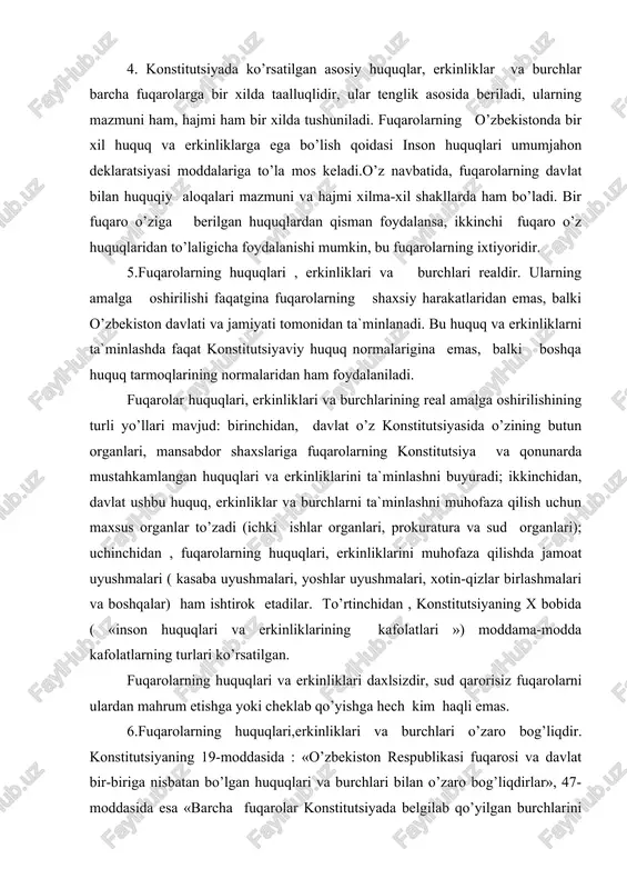 ta`minlashni muhofaza qilish uchun maxsus organlar to’zadi (ichki ishlar organlari, prokuratura va sud organlari); uchinchidan , fuqarolarning huquqlari, erkinliklarini muhofaza qilishda jamoat uyushmalari ( kasaba uyushmalari, yoshlar uyushmalari, xotin-qizlar birlashmalari va boshqalar) ham ishtirok etadilar. to’rtinchidan , konstitutsiyaning x bobida ( «inson huquqlari va erkinliklarining kafolatlari ») moddama-modda kafolatlarning turlari ko’rsatilgan. fuqarolarning huquqlari va erkinliklari daxlsizdir, sud qarorisiz fuqarolarni ulardan mahrum etishga yoki cheklab qo’yishga hech kim haqli emas. 6.fuqarolarning huquqlari,erkinliklari va burchlari o’zaro bog’liqdir. konstitutsiyaning 19-moddasida : «o’zbekiston respublikasi fuqarosi va davlat bir-biriga nisbatan bo’lgan huquqlari va burchlari bilan o’zaro bog’liqdirlar», 47- moddasida esa «barcha fuqarolar konstitutsiyada belgilab qo’yilgan burchlarini bajaradilar» deyilgan. bu konstitutsiyaviy qoidalar shuni bildiradiki, jamiyat va davlat oldida hech qanday burchlarni ado etmasdan, faqat huquq va erkinliklardan foydalanib hayot kechirishi mumkin emas. har bir fuqaro huquq va erkinliklardan foydalanar ekan, boshqa fuqarolarning, davlat va jamiyatning qonuniy manfaatlari, huquqlari, erkinliklariga putur yetkazmasliklari shart.(20-modda). davlat ham, o’z navbatida, …