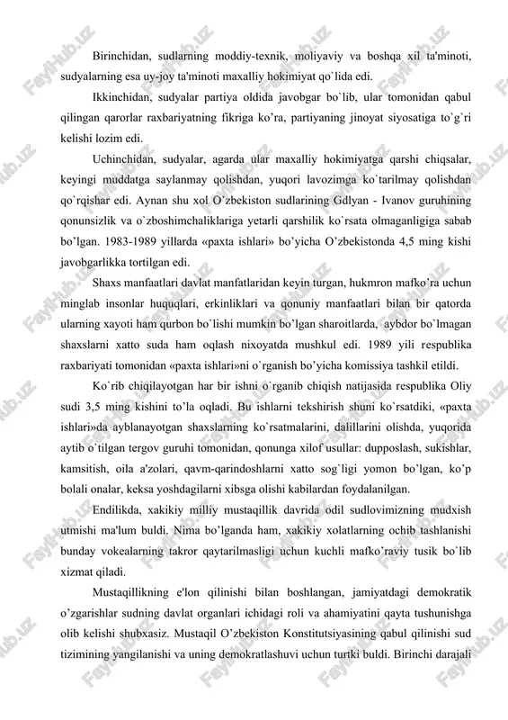 3,5 ming kishini to’la oqladi. bu ishlarni tekshirish shuni ko`rsatdiki, «paxta ishlari»da ayblanayotgan shaxslarning ko`rsatmalarini, dalillarini olishda, yuqorida aytib o`tilgan tergov guruhi tomonidan, qonunga xilof usullar: dupposlash, sukishlar, kamsitish, oila a'zolari, qavm-qarindoshlarni xatto sog`ligi yomon bo’lgan, ko’p bolali onalar, keksa yoshdagilarni xibsga olishi kabilardan foydalanilgan. endilikda, xakikiy milliy mustaqillik davrida odil sudlovimizning mudxish utmishi ma'lum buldi. nima bo’lganda ham, xakikiy xolatlarning ochib tashlanishi bunday vokealarning takror qaytarilmasligi uchun kuchli mafko’raviy tusik bo`lib xizmat qiladi. mustaqillikning e'lon qilinishi bilan boshlangan, jamiyatdagi demokratik o’zgarishlar sudning davlat organlari ichidagi roli va ahamiyatini qayta tushunishga olib kelishi shubxasiz. mustaqil o’zbekiston konstitutsiyasining qabul qilinishi sud tizimining yangilanishi va uning demokratlashuvi uchun turtki buldi. birinchi darajali vazifa bo`lib sudlarning katagonchilik mashinasi sifatidagi rolini yo’q qilib, uning demokratiyaning muxim belgisi bulmish inson huquqlarini ximoya qilishning ishonchli vositasiga aylantirish belgilandi. konstitutsiyaviy me'yorlar sud tizimini yaxlit belgilab beradi. sudlarning tashkil etilishi va faoliyatini tartibga solishga karatilgan qonunchilikning birinchi akti …