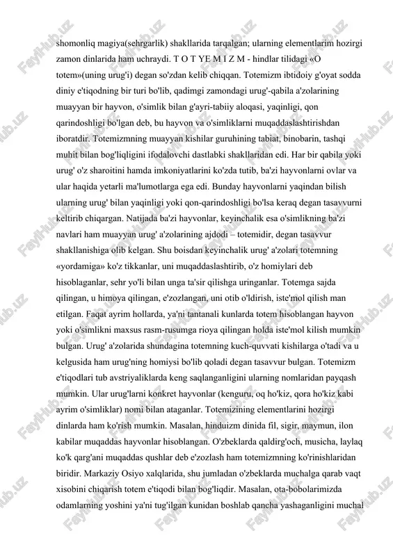 umotlarga ega edi. bunday hayvonlarni yaqindan bilish ularning urug' bilan yaqinligi yoki qon-qarindoshligi bo'lsa keraq degan tasavvurni keltirib chiqargan. natijada ba'zi hayvonlar, keyinchalik esa o'simlikning ba'zi navlari ham muayyan urug' a'zolarining ajdodi – totemidir, degan tasavvur shakllanishiga olib kelgan. shu boisdan keyinchalik urug' a'zolari totemning «yordamiga» ko'z tikkanlar, uni muqaddaslashtirib, o'z homiylari deb hisoblaganlar, sehr yo'li bilan unga ta'sir qilishga uringanlar. totemga sajda qilingan, u himoya qilingan, e'zozlangan, uni otib o'ldirish, iste'mol qilish man etilgan. faqat ayrim hollarda, ya'ni tantanali kunlarda totem hisoblangan hayvon yoki o'simlikni maxsus rasm-rusumga rioya qilingan holda iste'mol kilish mumkin bulgan. urug' a'zolarida shundagina totemning kuch-quvvati kishilarga o'tadi va u kelgusida ham urug'ning homiysi bo'lib qoladi degan tasavvur bulgan. totemizm e'tiqodlari tub avstriyaliklarda keng saqlanganligini ularning nomlaridan payqash mumkin. ular urug'larni konkret hayvonlar (kenguru, oq ho'kiz, qora ho'kiz kabi ayrim o'simliklar) nomi bilan ataganlar. totemizining elementlarini hozirgi dinlarda ham ko'rish mumkin. masalan, hinduizm dinida fil, sigir, …