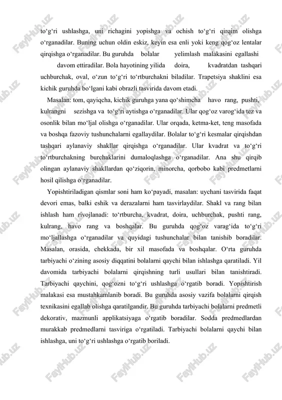 lgandir. bu guruhda tarbiyachi bolalarni predmetli dekorativ, mazmunli applikatsiyaga o‘rgatib boradilar. sodda predmedlardan murakkab predmedlarni tasviriga o‘rgatiladi. tarbiyachi bolalarni qaychi bilan ishlashga, uni to‘g‘ri ushlashga o‘rgatib boriladi. bolalar qaychi bilan ishlashga darhol o‘zlashtira olmaydi. shuning uchun tarbiyachi qaychi bilan ishlashga o‘rgatishda dastlab enli, ensiz kesmalar qirqishga o‘rgatib, mashqlantiradi, har bir applikatsiya mashg‘ulotlarining mavzu va mazmuni turlicha bo‘lishi lozim. masalan: dastlabki mashg‘ulotlarda tarbiyachi bolalarga «do‘kon» uchun chipta, cheklar qirqishni taklif etadi. qirqilgan kesmalardan uycha, daraxt, panjara, narvon kabi predmetlarning oddiy ko‘rinishi tasvir etishi mumkin. bu esa, bolalarni mashg‘ulotga qiziqishini oshiradi va mashg‘ulotni bir xil tarzda bo‘lishini oldini oladi. bir-ikkita mashg‘ulotni o‘tkazgach, keyingi mashg‘ulotlarni bolalarni ijodiy faolligini o‘stirish uchun tavsiya etish mumkin. masalan, bolalarni o‘zlari qirqib olgan rangli kesmachalardan turli xil predmedlarning ko‘rinishini tasvir etadilar. masalan: yulduzlar, bayroqchalar, gullar. keyingi applikatsiya mashg‘ulotlarida bolalarni to‘rtburchak, kvadratni diagonali bo‘yicha, trapetsiya va uchburchak hosil qilishga o‘rgatiladi. sharf, sochiqni kvadrat va uchburchaklar bilan bezaydilar, shuningdek, kvadrat …
