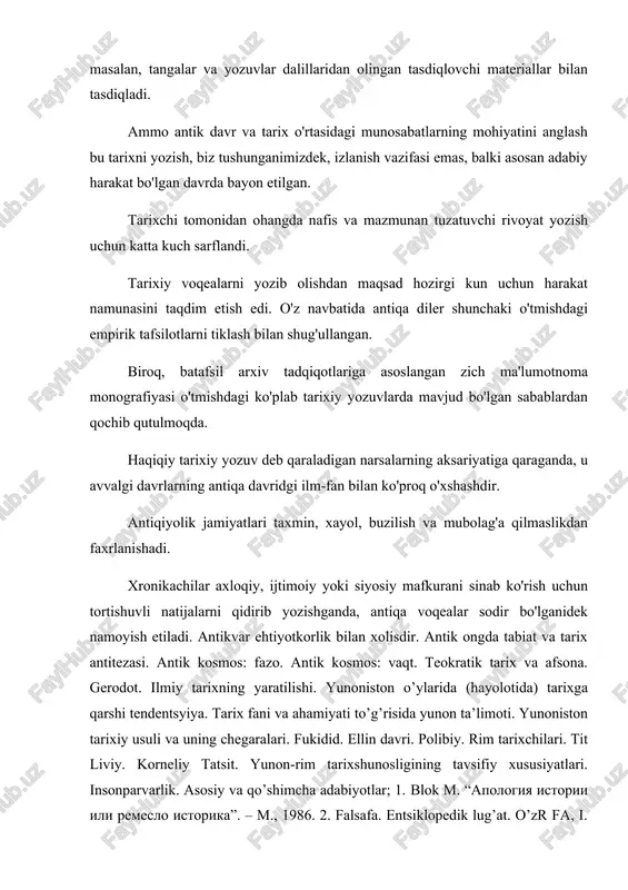 fan emas, balki sanatdan va pand – nasihatdan iborat, shu sababli qadimgi greklar boshqa fanlar singari tarihning ham o’z muzasi bor, bu muza kliodir klmo boshqa muzalar bilan bir qatorda sanatlar xudosi apolon ayonlari orasida bo’lgan, deb hisoblaganlar. greklar tarixiy voqealar to’g’risida chiroyli va pand – nasihatli hikoyani hammadan ko’proq qadirlaganlar. ular tarixning asosiy vazifasi pand – nasihatdan iborat deb hisoblaganlar. dastlabki vaqtlarda logograf deb ataluvchi kishilar (logos so’z, grafo-yozaman demakdir) shaharlarning odatda o’zlari tug’ilgan shaharlarning tarixi to’g’risida yozganlar. logograflar eramizdan avvalgi vii asrda va v asrning boshlarida yashaganlar. o’z asarlarida ular biron shaharning tarixini yozganlar, lekin ular bu tarixni afsona bilan aralashtirganlar. geradot – ilmiy tarixning yaratilishi. geradotni biz tarixchi sifatida yaxshi bilamiz. uning to’qqiz to’mli tarix asarining har biri yuz ellik va undan ortiq hikoya, rivoyat va o’ziga xos tarixiy novellalarni o’z ichiga oladi. geradot asarlari plutarx, yustin, ijodlariga ham katta tasir o’tkazgan, taniqli tadqiqotchi m, mandesning fikricha …