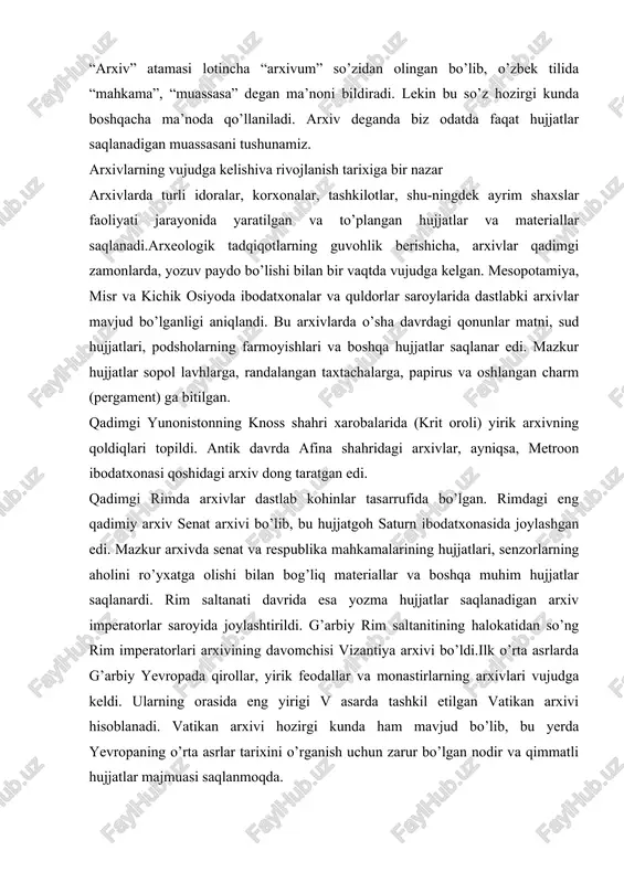 vi bo’lib, bu hujjatgoh saturn ibodatxonasida joylashgan edi. mazkur arxivda senat va respublika mahkamalarining hujjatlari, senzorlarning aholini ro’yxatga olishi bilan bog’liq materiallar va boshqa muhim hujjatlar saqlanardi. rim saltanati davrida esa yozma hujjatlar saqlanadigan arxiv imperatorlar saroyida joylashtirildi. g’arbiy rim saltanitining halokatidan so’ng rim imperatorlari arxivining davomchisi vizantiya arxivi bo’ldi.ilk o’rta asrlarda g’arbiy yevropada qirollar, yirik feodallar va monastirlarning arxivlari vujudga keldi. ularning orasida eng yirigi v asarda tashkil etilgan vatikan arxivi hisoblanadi. vatikan arxivi hozirgi kunda ham mavjud bo’lib, bu yerda yevropaning o’rta asrlar tarixini o’rganish uchun zarur bo’lgan nodir va qimmatli hujjatlar majmuasi saqlanmoqda. yevropada markazlashgan davlatlarning tashkil topishi va rivojlanishi natijasida mayda arxivlarning yiriklashish jarayoni kuzatiladi. qirollar arxivlari bo’ysundirilgan feodallarning arxivlari hisobiga kengayib bordi. qirollar arxivlari g’oyat maxfiy tarzda saqlanar edi. yevropada qirolik hokimiyatining kuchayishi va umumdavlat boshqaruv muassasalarining shakllanib borishi natijasida muassasa arxivlari paydo bo’ldi. muassasa arxivlarining faoliyati o’zaro bog’lanmaganligi oqibatida hujjatlar nihoyatda tarqoq holda saqlanar …