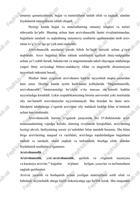 osiy yo’nalishlari bilan tanishib boramiz. shu bilan birga arxivlarning maqsad va vazifalari, arxivlarga topshiriladigan hujjatlarni tanlash va saralash, ularni saqlash va turkumlash, hisobga olish, ulardan foydalanish usullarini o’rganamiz. arxivshunoslik arxivshunoslik, yoki arxivshunoslik, qurilish va o'rganish nazariyasi va kuratsiya arxivlar,[1] hujjatlar to'plami bo'lgan, yozuvlar va ma'lumotlarni saqlash qurilmalari. arxivni yaratish va boshqarish uchun yozilgan materiallarni sotib olish va baholash, keyinchalik ularga kirish imkoniyatiga ega bo'lish kerak. shu maqsadda arxivshunoslik metodlarni takomillashtirishga intiladi baholash, saqlash, saqlashva kataloglashtirish qayd qilingan materiallar.[2] arxiv yozuvlari saqlanadi ma'lumotlar o'zgartirish uchun mo'ljallanmagan. jamiyat uchun qadrli bo'lish uchun arxivlar ishonchli bo'lishi kerak. shu sababli, arxiv xodimi, masalan, arxiv materiallarini tasdiqlash uchun javobgardir tarixiy hujjatlarva ularning ishonchliligi, yaxlitligi va qulayligini ta'minlash. arxiv yozuvlari ular talab qilgan bo'lishi kerak; ular uchun yaratilgan faoliyatni aniq ifodalash; bir qator tarkib orqali izchil rasmni taqdim etish; va mavjud bo'lgan joyda foydalanishga yaroqli holatda bo'ling. arxivshunoslik fanidan paydo bo'ldi diplomatiya, ning tanqidiy tahlili hujjatlar.[1] …