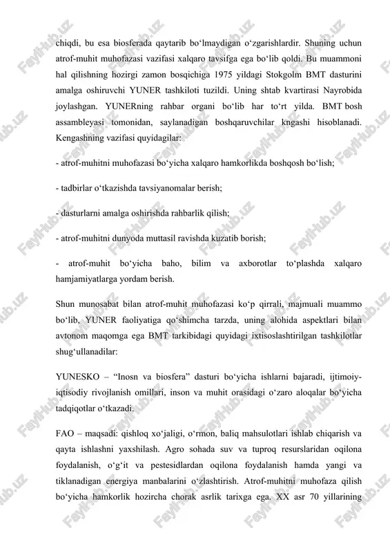 o‘lmaydigan o‘zgarishlardir. shuning uchun atrof-muhit muhofazasi vazifasi xalqaro tavsifga ega bo‘lib qoldi. bu muammoni hal qilishning hozirgi zamon bosqichiga 1975 yildagi stokgolm bmt dasturini amalga oshiruvchi yuner tashkiloti tuzildi. uning shtab kvartirasi nayrobida joylashgan. yunerning rahbar organi bo‘lib har to‘rt yilda. bmt bosh assambleyasi tomonidan, saylanadigan boshqaruvchilar kngashi hisoblanadi. kengashning vazifasi quyidagilar: - atrof-muhitni muhofazasi bo‘yicha xalqaro hamkorlikda boshqosh bo‘lish; - tadbirlar o‘tkazishda tavsiyanomalar berish; - dasturlarni amalga oshirishda rahbarlik qilish; - atrof-muhitni dunyoda muttasil ravishda kuzatib borish; - atrof-muhit bo‘yicha baho, bilim va axborotlar to‘plashda xalqaro hamjamiyatlarga yordam berish. shun munosabat bilan atrof-muhit muhofazasi ko‘p qirrali, majmuali muammo bo‘lib, yuner faoliyatiga qo‘shimcha tarzda, uning alohida aspektlari bilan avtonom maqomga ega bmt tarkibidagi quyidagi ixtisoslashtirilgan tashkilotlar shug‘ullanadilar: yunesko – “inosn va biosfera” dasturi bo‘yicha ishlarni bajaradi, ijtimoiy-iqtisodiy rivojlanish omillari, inson va muhit orasidagi o‘zaro aloqalar bo‘yicha tadqiqotlar o‘tkazadi. fao – maqsadi: qishloq xo‘jaligi, o‘rmon, baliq mahsulotlari ishlab chiqarish va qayta …