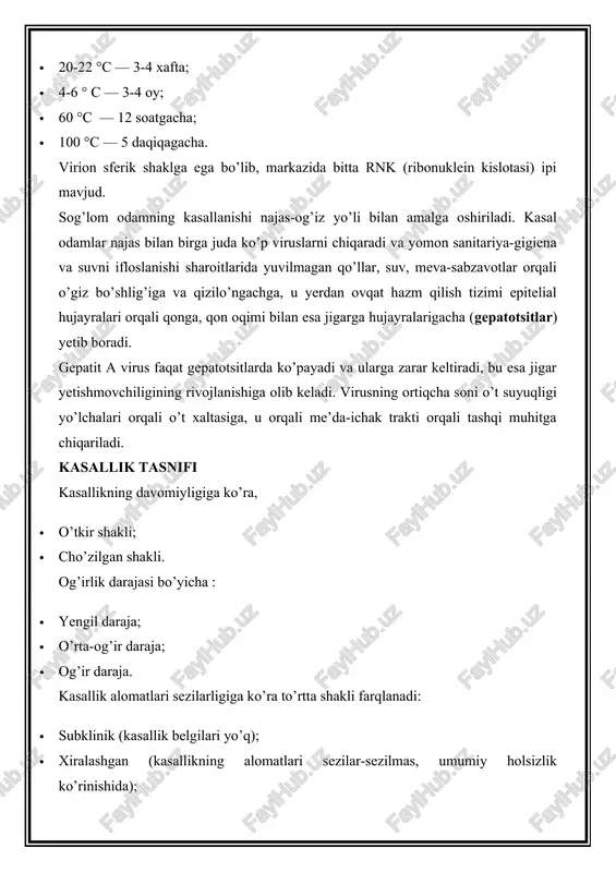 haroitlarida yuvilmagan qo’llar, suv, meva-sabzavotlar orqali o’giz bo’shlig’iga va qizilo’ngachga, u yerdan ovqat hazm qilish tizimi epitelial hujayralari orqali qonga, qon oqimi bilan esa jigarga hujayralarigacha (gepatotsitlar) yetib boradi. gepatit a virus faqat gepatotsitlarda ko’payadi va ularga zarar keltiradi, bu esa jigar yetishmovchiligining rivojlanishiga olib keladi. virusning ortiqcha soni o’t suyuqligi yo’lchalari orqali o’t xaltasiga, u orqali me’da-ichak trakti orqali tashqi muhitga chiqariladi. kasallik tasnifi kasallikning davomiyligiga ko’ra, · o’tkir shakli; · cho’zilgan shakli. og’irlik darajasi bo’yicha : · yengil daraja; · o’rta-og’ir daraja; · og’ir daraja. kasallik alomatlari sezilarligiga ko’ra to’rtta shakli farqlanadi: · subklinik (kasallik belgilari yo’q); · xiralashgan (kasallikning alomatlari sezilar-sezilmas, umumiy holsizlik ko’rinishida); · sariq kasalliksiz (teri sarg’ayishisiz aniq alomatlar); · sariq kasallik (terida sariqlik mavjudligi bilan kasallikning umumiy simptomatikasi). virusli gepatit a belgilari va alomatlari inkubatsion davri (virus yuqganidan boshlab birinchi alomatlar rivojlanish davriga qadar) 14-28 kun davom etadi. shundan so’ng kasallik belgilari rivojlanib, uch …