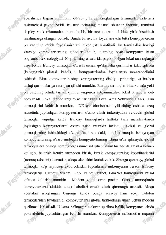 mumkin. bunday tarmoqlar bitta xonada yoki bir binoning ichida tashkil qilinib, yuqorida aytganimizdek, lokal tarmoqlar deb nomlanadi. lokal tarmoqlarga misol tariqasida local area networks, lans, ulan tarmoqlarini keltirish mumkin. xx asr oltmishinchi yillarining oxirida uzoq masofada joylashgan kompyuterlarni o'zaro ulash imkoniyatini beruvchi global tarmoqlar vujudga keldi. bunday tarmoqlarda hattoki turli mamlakatlarda joylashgan kompyuterlarni o'zaro ulash mumkin bo'ladi. lokal va global tarmoqlarning ishlashidagi o'zaro farqi shundaki, lokal tarmoqda ishlayotgan kompyuterlarning o'zaro muloqati kompyuterlarning ishiga ta'sir qilmaydi, global tarmoqda esa boshqa kompyuterga murojaat qilish uchun bir nechta amallar ketma-ketligini bajarish kerak: tarmoqqa kirish, kerak kompyuterning koordinatlarini (tarmoq adresini) ko'rsatish, aloqa ulanishini kutish va h.k. shunga qaramay, global tarmoqlar ko'p hajmdagi axborotlardan foydalanish imkoniyatini beradi. bunday tarmoqlarga usenet, relsom, fido, palnet, vitnet, glasnet tarmoqlarini misol sifatida keltirish mumkin. modem va elektron pochta. global tarmoqlarda kompyuterlarni alohida aloqa kabellari orqali ulash qimmatga tushadi. aloqa vositalari rivojlangan bugungi kunda bunga ehtiyoj ham yo'q. telefon tarmoqlaridan …