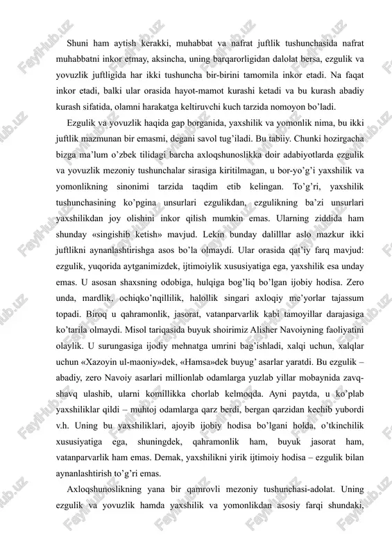 gasiga ijodiy mehnatga umrini bag’ishladi, xalqi uchun, xalqlar uchun «xazoyin ul-maoniy»dek, «hamsa»dek buyug’ asarlar yaratdi. bu ezgulik – abadiy, zero navoiy asarlari millionlab odamlarga yuzlab yillar mobaynida zavq-shavq ulashib, ularni komillikka chorlab kelmoqda. ayni paytda, u ko’plab yaxshiliklar qildi – muhtoj odamlarga qarz berdi, bergan qarzidan kechib yubordi v.h. uning bu yaxshiliklari, ajoyib ijobiy hodisa bo’lgani holda, o’tkinchilik xususiyatiga ega, shuningdek, qahramonlik ham, buyuk jasorat ham, vatanparvarlik ham emas. demak, yaxshilikni yirik ijtimoiy hodisa – ezgulik bilan aynanlashtirish to’g’ri emas. axloqshunoslikning yana bir qamrovli mezoniy tushunchasi-adolat. uning ezgulik va yovuzlik hamda yaxshilik va yomonlikdan asosiy farqi shundaki, adolatning o’zi biror bir qadriyatni anglamaydi, lekin qadriyatlar orasidagi nisbatni belgilaydi, ularni baholash maqomiga ega. shu bois unda jamiyatni tartibga soluvchilik xususiyati bor; unda ham axloqiy, ham huquqiy talablar mujassamlashgan. uni ma’lum ma’noda miqdor o’lchovchi ham deyish mumkin: u talab bilan taqdirlashni o’lchab turadigan tarozudir. adolat bor joyda ijitmoiy jabrga, beboshlikka yo’l yo’q. …