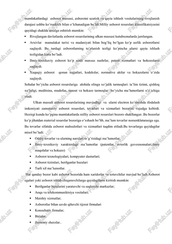 tsipi(fan, sanoat, ijtimoiy soha va hokazo asosida) ;taqdim etilish shakli bo’yicha (axborot tashuvchi turi, formallashganlik darajasi, qo’shimcha izoxlanganligi va hokazo xususiyatlar bo’yicha) va boshqa prinsiplar. har bir sinf bo’yicha yana qo’shimcha ichki tiplashtirishni bajarish mumkin.masalan, internet resurslarini vazifasi va taqdim etilish shakli bo’yicha : servis axboroti, bibliografik axborot, telekonferensiyalar materiallari, dasturiy ta’minot, video va hokazo turlarga bo’lish mumkin. milliy axborot resurslari axborot resurslari sohasidagi eng yirik kategoriya bo’lib hisoblanadi.ushbu tushuncha xx asr 80- yillarida vujudga kelgan bo’lib, rivojlangan mamlakatlardagi axborot massasi, axborotni uzatish va qayta ishlash vositalarining rivojlanish darajasi ushbu ko’rsatkich bilan o’lchanadigan bo’ldi.milliy axborot resurslari klassifikatsiyasini quyidagi shaklda amalga oshirish mumkin: · rivojlangan davlatlarda axborot resurslarining ulkan massasi kutubxonalarda jamlangan. · arxivlar mamalakat tarixi va madaniyati bilan bog’liq bo’lgan ko’p asrlik axborotlarni saqlaydi. bu turdagi axborotlarning to’planish tezligi ko’pincha ularni qayta ishlash tezligidan katta bo’ladi. · ilmiy-texnikaviy axborot ko’p sonli maxsus nashrlar, patent xizmatlari va hokozolarni saqlaydi. · xuquqiy …
