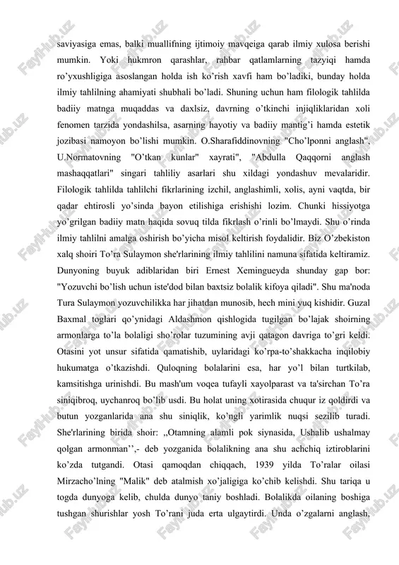 rlari shu xildagi yondashuv mevalaridir. filologik tahlilda tahlilchi fikrlarining izchil, anglashimli, xolis, ayni vaqtda, bir qadar ehtirosli yo’sinda bayon etilishiga erishishi lozim. chunki hissiyotga yo’grilgan badiiy matn haqida sovuq tilda fikrlash o’rinli bo’lmaydi. shu o’rinda ilmiy tahlilni amalga oshirish bo’yicha misol keltirish foydalidir. biz o’zbekiston xalq shoiri to’ra sulaymon she'rlarining ilmiy tahlilini namuna sifatida keltiramiz. dunyoning buyuk adiblaridan biri ernest xemingueyda shunday gap bor: "yozuvchi bo’lish uchun iste'dod bilan baxtsiz bolalik kifoya qiladi". shu ma'noda tura sulaymon yozuvchilikka har jihatdan munosib, hech mini yuq kishidir. guzal baxmal toglari qo’ynidagi aldashmon qishlogida tugilgan bo’lajak shoirning armonlarga to’la bolaligi sho’rolar tuzumining avji qatagon davriga to’gri keldi. otasini yot unsur sifatida qamatishib, uylaridagi ko’rpa-to’shakkacha inqilobiy hukumatga o’tkazishdi. quloqning bolalarini esa, har yo’l bilan turtkilab, kamsitishga urinishdi. bu mash'um voqea tufayli xayolparast va ta'sirchan to’ra siniqibroq, uychanroq bo’lib usdi. bu holat uning xotirasida chuqur iz qoldirdi va butun yozganlarida ana shu siniqlik, ko’ngli yarimlik …