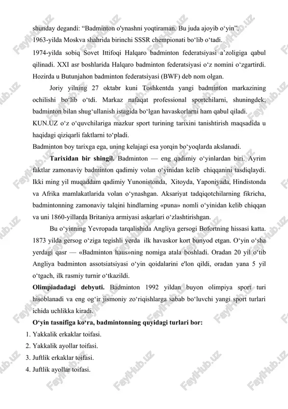 ropada tarqalishida angliya gersogi bofortning hissasi katta. 1873 yilda gersog o‘ziga tegishli yerda ilk havaskor kort bunyod etgan. o‘yin o‘sha yerdagi qasr — «badminton haus»ning nomiga atala boshladi. oradan 20 yil o‘tib angliya badminton assotsiatsiyasi o‘yin qoidalarini e'lon qildi, oradan yana 5 yil o‘tgach, ilk rasmiy turnir o‘tkazildi. olimpiadadagi debyuti. badminton 1992 yildan buyon olimpiya sport turi hisoblanadi va eng og‘ir jismoniy zo‘riqishlarga sabab bo‘luvchi yangi sport turlari ichida uchlikka kiradi. o‘yin tasnifiga ko‘ra, badmintonning quyidagi turlari bor: 1. yakkalik erkaklar toifasi. 2. yakkalik ayollar toifasi. 3. juftlik erkaklar toifasi. 4. juftlik ayollar toifasi. 5. aralash juftlik toifasi. sportchilarning imkoniyatlari nuqtai nazaridan: 1. badminton. 2. parabadminton. badminton haqida qiziqarli faktlar: · sportchilarning jalb qilinishi bo‘yicha jahonda futboldan keyin ikkinchi o‘rinda turuvchi sport turi hisoblanadi. sayyoramizning har elliginchi kishisi badminton bilan shug‘ullanadi; · sportning energiyani eng ko‘p sarflashga majbur qiladigan turi hisoblanadi va kosmonavtlarni tayyorlash dasturiga ham kiritilgan; · sport badmintoni …