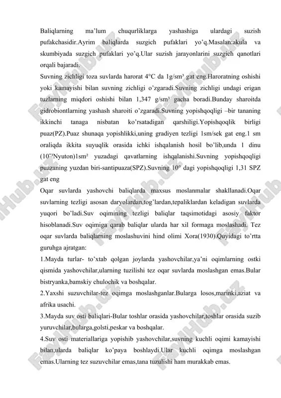i toza suvlarda harorat 4°c da 1g/sm³ gat eng.haroratning oshishi yoki kamayishi bilan suvning zichligi o’zgaradi.suvning zichligi undagi erigan tuzlarning miqdori oshishi bilan 1,347 g/sm³ gacha boradi.bunday sharoitda gidrobiontlarning yashash sharoiti o’zgaradi.suvning yopishqoqligi –bir tananing ikkinchi tanaga nisbatan ko’rsatadigan qarshiligi.yopishqoqlik birligi puaz(pz).puaz shunaqa yopishlikki,uning gradiyen tezligi 1sm/sek gat eng.1 sm oraliqda ikkita suyuqlik orasida ichki ishqalanish hosil bo’lib,unda 1 dinu (10ˉ³nyuton)1sm² yuzadagi qavatlarning ishqalanishi.suvning yopishqoqligi puazaning yuzdan biri-santipuaza(spz).suvning 10° dagi yopishqoqligi 1,31 spz gat eng oqar suvlarda yashovchi baliqlarda maxsus moslanmalar shakllanadi.oqar suvlarning tezligi asosan daryolardan,tog’lardan,tepaliklardan keladigan suvlarda yuqori bo’ladi.suv oqimining tezligi baliqlar taqsimotidagi asosiy faktor hisoblanadi.suv oqimiga qarab baliqlar ularda har xil formaga moslashadi. tez oqar suvlarda baliqlarning moslashuvini hind olimi xora(1930).quyidagi to’rtta guruhga ajratgan: 1.mayda turlar- to’xtab qolgan joylarda yashovchilar,ya’ni oqimlarning ostki qismida yashovchilar,ularning tuzilishi tez oqar suvlarda moslashgan emas.bular bistryanka,bamskiy chulochik va boshqalar. 2.yaxshi suzuvchilar-tez oqimga moslashganlar.bularga losos,marinki,aziat va afrika usachi. 3.mayda suv osti baliqlari-bular toshlar orasida …