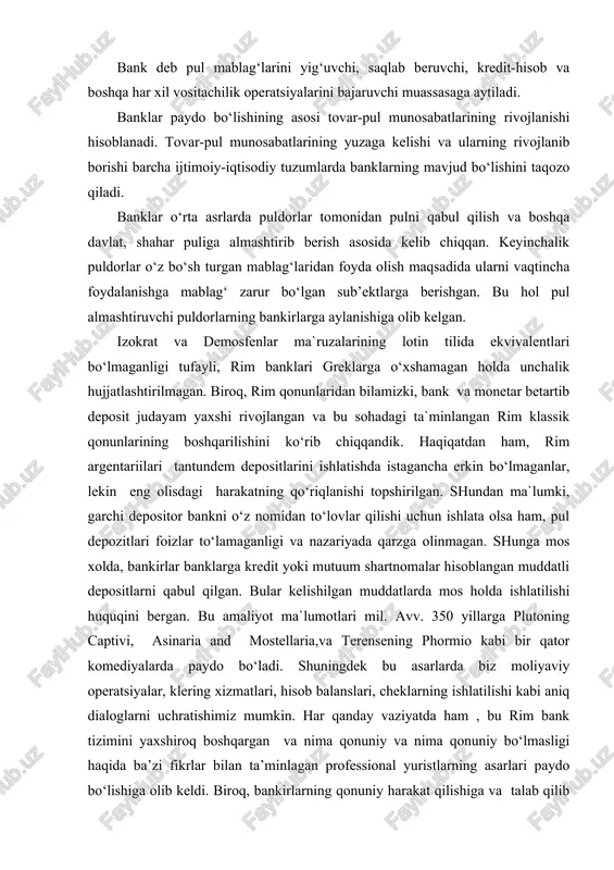 eng olisdagi harakatning qo‘riqlanishi topshirilgan. shundan ma`lumki, garchi depositor bankni o‘z nomidan to‘lovlar qilishi uchun ishlata olsa ham, pul depozitlari foizlar to‘lamaganligi va nazariyada qarzga olinmagan. shunga mos xolda, bankirlar banklarga kredit yoki mutuum shartnomalar hisoblangan muddatli depositlarni qabul qilgan. bular kelishilgan muddatlarda mos holda ishlatilishi huquqini bergan. bu amaliyot ma`lumotlari mil. avv. 350 yillarga plutoning captivi, asinaria and mostellaria,va terensening phormio kabi bir qator komediyalarda paydo bo‘ladi. shuningdek bu asarlarda biz moliyaviy operatsiyalar, klering xizmatlari, hisob balanslari, cheklarning ishlatilishi kabi aniq dialoglarni uchratishimiz mumkin. har qanday vaziyatda ham , bu rim bank tizimini yaxshiroq boshqargan va nima qonuniy va nima qonuniy bo‘lmasligi haqida ba’zi fikrlar bilan ta’minlagan professional yuristlarning asarlari paydo bo‘lishiga olib keldi. biroq, bankirlarning qonuniy harakat qilishiga va talab qilib olingungacha bo‘lgan depozitlardagi pullarni o‘z foydasiga ishlatmsligiga hech qanday kafolat yo`q. ma`lumotlarga ko‘ra, pergamum dagi savdogarlaga hadrianning asari mavjud. u noqonuniy harakatlar va bankirlarning haqqoniy bo‘lmagan harakatlaridan …