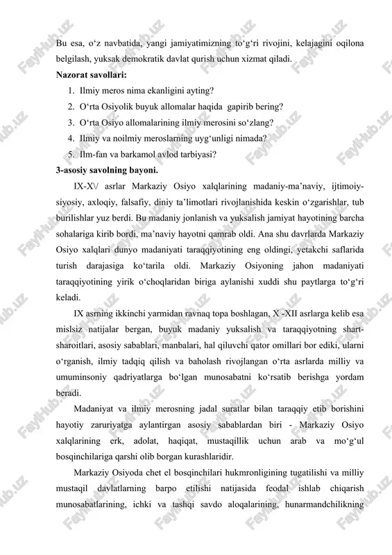 batida, yangi jamiyatimizning to‘g‘ri rivojini, kelajagini oqilona belgilash, yuksak demokratik davlat qurish uchun xizmat qiladi. nazorat savollari: 1. ilmiy meros nima ekanligini ayting? 2. o‘rta osiyolik buyuk allomalar haqida gapirib bering? 3. o‘rta osiyo allomalarining ilmiy merosini so‘zlang? 4. ilmiy va noilmiy meroslarning uyg‘unligi nimada? 5. ilm-fan va barkamol avlod tarbiyasi? 3-asosiy savolning bayoni. ix-x\/ asrlar markaziy osiyo xalqlarining madaniy-ma’naviy, ijtimoiy- siyosiy, axloqiy, falsafiy, diniy ta’limotlari rivojlanishida keskin o‘zgarishlar, tub burilishlar yuz berdi. bu madaniy jonlanish va yuksalish jamiyat hayotining barcha sohalariga kirib bordi, ma’naviy hayotni qamrab oldi. ana shu davrlarda markaziy osiyo xalqlari dunyo madaniyati taraqqiyotining eng oldingi, yetakchi saflarida turish darajasiga ko‘tarila oldi. markaziy osiyoning jahon madaniyati taraqqiyotining yirik o‘choqlaridan biriga aylanishi xuddi shu paytlarga to‘g‘ri keladi. ix asrning ikkinchi yarmidan ravnaq topa boshlagan, x -xii asrlarga kelib esa mislsiz natijalar bergan, buyuk madaniy yuksalish va taraqqiyotning shart- sharoitlari, asosiy sabablari, manbalari, hal qiluvchi qator omillari bor ediki, …