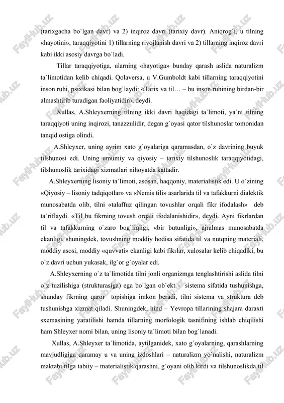 riali, moddiy asosi, moddiy «quvvati» ekanligi kabi fikrlar, xulosalar kelib chiqadiki, bu o`z davri uchun yukasak, ilg`or g`oyalar edi. a.shleyxerning o`z ta`limotida tilni jonli organizmga tenglashtirishi aslida tilni o`z tuzilishiga (strukturasiga) ega bo`lgan ob`ekt - sistema sifatida tushunishga, shunday fikrning qaror topishiga imkon beradi, tilni sistema va struktura deb tushunishga xizmat qiladi. shuningdek, hind – yevropa tillarining shajara daraxti sxemasining yaratilishi hamda tillarning morfologik tasnifining ishlab chiqilishi ham shleyxer nomi bilan, uning lisoniy ta`limoti bilan bog`lanadi. xullas, a.shleyxer ta`limotida, aytilganidek, xato g`oyalarning, qarashlarning mavjudligiga qaramay u va uning izdoshlari – naturalizm yo`nalishi, naturalizm maktabi tilga tabiiy – materialistik qarashni, g`oyani olib kirdi va tilshunoslikda til o`z tuzilishiga (strukturasiga) ega bo`lgan qismlardan iborat bir butun ob`ektdir – sistemadir, degan g`oyaning qat`iy qaror topishiga, tasdiqlanishiga xizmat qildi. falsafiy tilshunoslikning asoschisi bo`lgan vilgelm fon gumboldt tomonidan tilning alohida shaxslarning ruhiy hayoti va tafakkuriga munosabati jihatidan o`rganilishi geyman shteyntal, potebnya, boduen de kurtene kabi …
