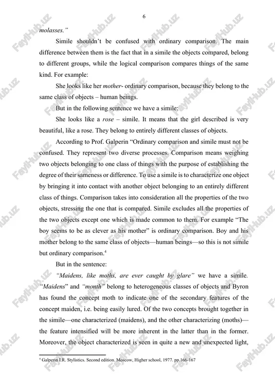 akes into consideration all the properties of the two objects, stressing the one that is compared. simile excludes all the properties of the two objects except one which is made common to them. for example “the boy seems to be as clever as his mother” is ordinary comparison. boy and his mother belong to the same class of objects—human beings—so this is not simile but ordinary comparison.[footnoteref:4] [4: galperin i.r. stylistics. second edition. moscow, higher school, 1977. pp.166-167] but in the sentence: “maidens, like moths, are ever caught by glare” we have a simile. “maidens” and “month” belong to heterogeneous classes of objects and byron has found the concept moth to indicate one of the secondary features of the concept maiden, i.e. being easily lured. of the two concepts brought together in the simile—one characterized (maidens), and the other characterizing (moths)—the feature intensified will be more inherent in the latter …