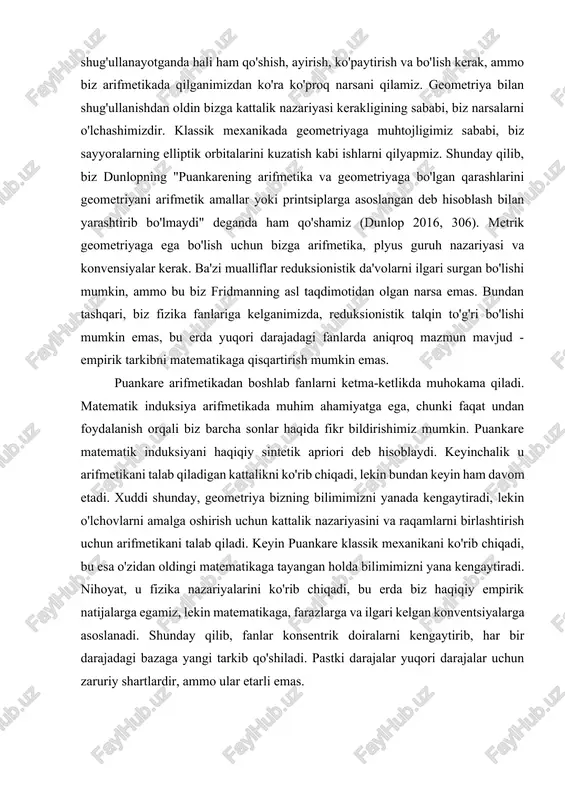 itiv fikrlash bizga geometriyada kerak bo'lgan narsadir, deb hisoblaydi. sharhlovchilarning fikricha, arifmetikada induksiyadan foydalanishga asos bo‘lgan sezgi ham kontinuum tushunchasiga asoslanadi, geometrik aksiomalarning izchilligi arifmetik induksiya orqali isbotlanishi kerak va arifmetik induksiya ma’lum amallar guruh tashkil qiladi degan taxminni litsenziyalaydi (dunlop 2274). dunlop bu puankarening fikri emas, deyishi mutlaqo to'g'ri. aksincha, u geometriyada ishlash uchun bizga arifmetika va boshqa narsalar kerakligini aytadi. biz puankareni aytmoqchi bo'lgan narsa shundan iboratki, biz geometriya bilan shug'ullanayotganda hali ham qo'shish, ayirish, ko'paytirish va bo'lish kerak, ammo biz arifmetikada qilganimizdan ko'ra ko'proq narsani qilamiz. geometriya bilan shug'ullanishdan oldin bizga kattalik nazariyasi kerakligining sababi, biz narsalarni o'lchashimizdir. klassik mexanikada geometriyaga muhtojligimiz sababi, biz sayyoralarning elliptik orbitalarini kuzatish kabi ishlarni qilyapmiz. shunday qilib, biz dunlopning "puankarening arifmetika va geometriyaga bo'lgan qarashlarini geometriyani arifmetik amallar yoki printsiplarga asoslangan deb hisoblash bilan yarashtirib bo'lmaydi" deganda ham qo'shamiz (dunlop 2016, 306). metrik geometriyaga ega bo'lish uchun bizga arifmetika, plyus guruh …