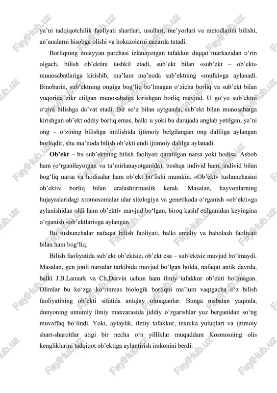 bo‘lgan holda, nafaqat antik davrda, balki j.b.lamark va ch.darvin uchun ham ilmiy tafakkur ob’ekti bo‘lmagan. olimlar bu ko‘zga ko‘rinmas biologik borliqni ma’lum vaqtgacha o‘z bilish faoliyatining ob’ekti sifatida aniqlay olmaganlar. bunga nisbatan yaqinda, dunyoning umumiy ilmiy manzarasida jiddiy o‘zgarishlar yuz berganidan so‘ng muvaffaq bo‘lindi. yoki, aytaylik, ilmiy tafakkur, texnika yutuqlari va ijtimoiy shart-sharoitlar atigi bir necha o‘n yilliklar muqaddam kosmosning olis kengliklarini tadqiqot ob’ektiga aylantirish imkonini berdi. hozirgi zamon gnoseologiyasida bilish ob’ekti va predmetini farqlash odat tusini olgan. bilish ob’ekti deganda borliqning o‘rganilayotgan amalda mavjud bo‘laklari tushuniladi. bilish predmeti – bu izlanayotgan fikrning diqqat markazidan o‘rin olgan muayyan jihatlar. masalan, inson juda ko‘p fanlar – biologiya, tibbiyot, psixologiya, sotsiologiya, falsafa va hokazolarning tadqiqot ob’ekti hisoblanadi. biroq ularning har biri insonni o‘rganishga o‘z nuqtai nazaridan yondashadi: masalan, psixologiya insonning ruhiyati, ichki olami, xulq-atvorini, tibbiyot – insonning kasalliklari va ularni davolash usullarini o‘rganadi va h.k. binobarin, tadqiqot predmetiga tadqiqotchining muhim mo‘ljali kiradi, …