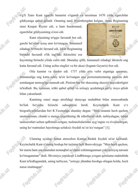 edi, lekin reginaning birinchi farzandi o'lik tug'ildi, ikkinchisi esa hayotning birinchi yilida vafot etdi. shunday qilib, immanuil oiladagi ikkinchi eng katta farzand edi. uning uchta singlisi va bir akasi (iogann geynrix) bor edi. oila kamtar va dindor edi. 1737 yilda erta vafot etganiga qaramay, immanuilga eng katta ruhiy ta'sir ko'rsatgan ona protestantizmning pietizm deb nomlangan tarmog'iga mansub edi. pietizm har bir shaxsning shaxsiy taqvodorligini ta'kidladi. bu, xususan, ichki qabul qilish va axloqiy qoidalarga qat'iy rioya qilish bilan yakunlandi. kantning onasi unga atrofidagi dunyoga muhabbat bilan munosabatda bo'lish bo'yicha birinchi saboqlarini berdi. keyinchalik kant o‘z biografiyachilaridan biri r.yaxmanga shunday degan: “men onamni hech qachon unutmayman, chunki u menga ezgulikning ilk nihollarini ekib, tarbiyalagan, tabiat taassurotlari uchun qalbimni ochgan, tushunchalarimni uyg‘otgan va rivojlantirgan, uning ko‘rsatmalari hayotimga uzluksiz foydali ta’sir ko‘rsatgan” [1]. ularning uyidagi butun atmosfera kantga birdek foydali ta'sir ko'rsatdi. keyinchalik kant o'zining boshqa bir tarjimai holi borovskiyga: "men hech qachon, bir …