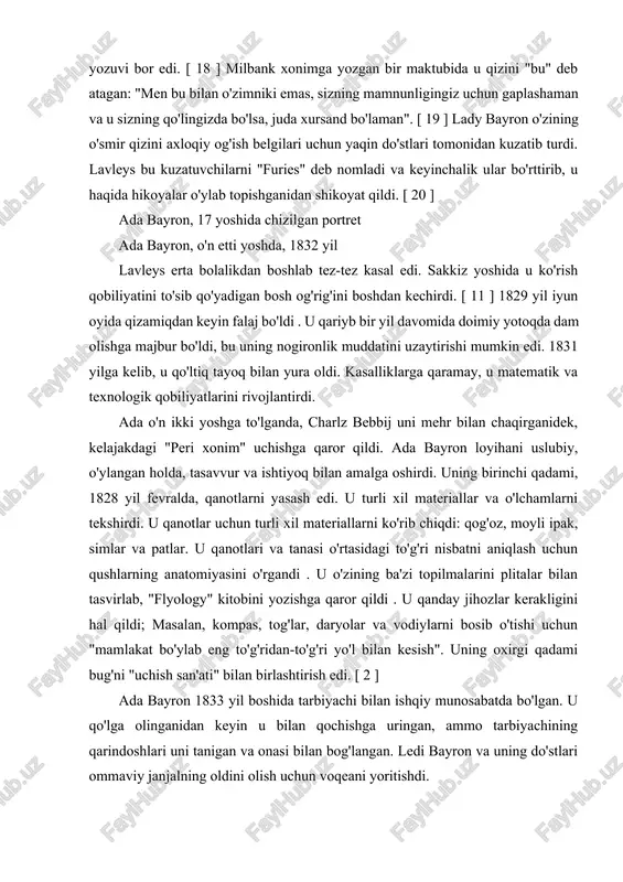 'zini jamiyatning qolgan qismiga mehribon ona sifatida ko'rsatishi kerak edi. bunga qizining farovonligi to'g'risida xonim milbankga tashvishli xatlar yozish, agar u onalik tashvishini ko'rsatish uchun xatlardan foydalanishga to'g'ri kelgan bo'lsa, ularni saqlab qolish haqida muqova yozuvi bor edi. [ 18 ] milbank xonimga yozgan bir maktubida u qizini "bu" deb atagan: "men bu bilan o'zimniki emas, sizning mamnunligingiz uchun gaplashaman va u sizning qo'lingizda bo'lsa, juda xursand bo'laman". [ 19 ] lady bayron o'zining o'smir qizini axloqiy og'ish belgilari uchun yaqin do'stlari tomonidan kuzatib turdi. lavleys bu kuzatuvchilarni "furies" deb nomladi va keyinchalik ular bo'rttirib, u haqida hikoyalar o'ylab topishganidan shikoyat qildi. [ 20 ] ada bayron, 17 yoshida chizilgan portret ada bayron, o'n etti yoshda, 1832 yil lavleys erta bolalikdan boshlab tez-tez kasal edi. sakkiz yoshida u ko'rish qobiliyatini to'sib qo'yadigan bosh og'rig'ini boshdan kechirdi. [ 11 ] 1829 yil iyun oyida qizamiqdan keyin falaj bo'ldi . u qariyb …
