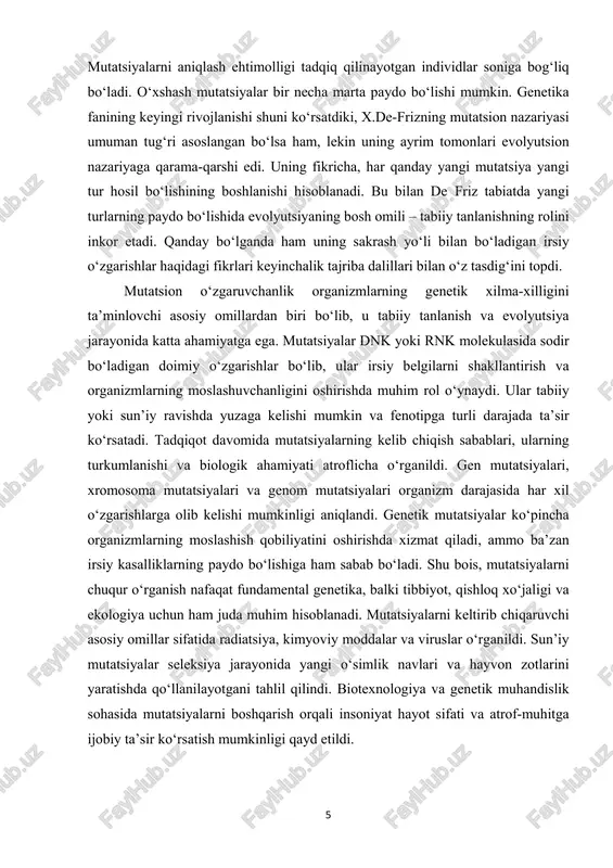 dalillari bilan o‘z tasdig‘ini topdi. mutatsion o‘zgaruvchanlik organizmlarning genetik xilma-xilligini ta’minlovchi asosiy omillardan biri bo‘lib, u tabiiy tanlanish va evolyutsiya jarayonida katta ahamiyatga ega. mutatsiyalar dnk yoki rnk molekulasida sodir bo‘ladigan doimiy o‘zgarishlar bo‘lib, ular irsiy belgilarni shakllantirish va organizmlarning moslashuvchanligini oshirishda muhim rol o‘ynaydi. ular tabiiy yoki sun’iy ravishda yuzaga kelishi mumkin va fenotipga turli darajada ta’sir ko‘rsatadi. tadqiqot davomida mutatsiyalarning kelib chiqish sabablari, ularning turkumlanishi va biologik ahamiyati atroflicha o‘rganildi. gen mutatsiyalari, xromosoma mutatsiyalari va genom mutatsiyalari organizm darajasida har xil o‘zgarishlarga olib kelishi mumkinligi aniqlandi. genetik mutatsiyalar ko‘pincha organizmlarning moslashish qobiliyatini oshirishda xizmat qiladi, ammo ba’zan irsiy kasalliklarning paydo bo‘lishiga ham sabab bo‘ladi. shu bois, mutatsiyalarni chuqur o‘rganish nafaqat fundamental genetika, balki tibbiyot, qishloq xo‘jaligi va ekologiya uchun ham juda muhim hisoblanadi. mutatsiyalarni keltirib chiqaruvchi asosiy omillar sifatida radiatsiya, kimyoviy moddalar va viruslar o‘rganildi. sun’iy mutatsiyalar seleksiya jarayonida yangi o‘simlik navlari va hayvon zotlarini yaratishda qo‘llanilayotgani tahlil …