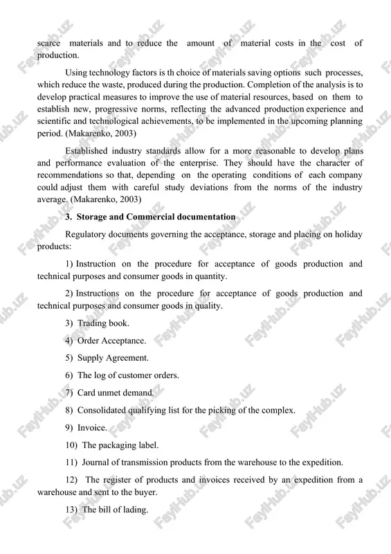 lish new, progressive norms, reflecting the advanced production experience and scientific and technological achievements, to be implemented in the upcoming planning period. (makarenko, 2003) established industry standards allow for a more reasonable to develop plans and performance evaluation of the enterprise. they should have the character of recommendations so that, depending on the operating conditions of each company could adjust them with careful study deviations from the norms of the industry average. (makarenko, 2003) 3. storage and commercial documentation regulatory documents governing the acceptance, storage and placing on holiday products: 1) instruction on the procedure for acceptance of goods production and technical purposes and consumer goods in quantity. 2) instructions on the procedure for acceptance of goods production and technical purposes and consumer goods in quality. 3) trading book. 4) order acceptance. 5) supply agreement. 6) the log of customer orders. 7) card unmet demand. 8) consolidated qualifying list for …