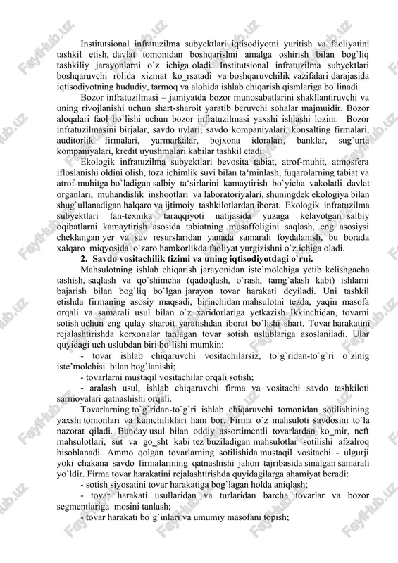 qasini ta‘minlash hamda rivojlantirishga xizmat ko‗rsatuvchi tarmoq va subyektlar majmuidan iborat. ijtimoiy infratuzilma subyektlari aholining turmush darajasini belgilaydigan uy-joy qurilishi, sog`liqni saqlash, ta‘lim, jismoniy tarbiya va sport, aloqa, transport, umumiy ovqatlanish xizmatlari, umuman aholining turmush farovonligiga ijobiy ta‘sir etuvchi barcha sohalarni o`z ichiga olgan va bog`lovchi tizim sifatida faoliyat ko`rsatadi. institutsional infratuzilma subyektlari iqtisodiyotni yuritish va faoliyatini tashkil etish, davlat tomonidan boshqarishni amalga oshirish bilan bog`liq tashkiliy jarayonlarni o`z ichiga oladi. institutsional infratuzilma subyektlari boshqaruvchi rolida xizmat ko‗rsatadi va boshqaruvchilik vazifalari darajasida iqtisodiyotning hududiy, tarmoq va alohida ishlab chiqarish qismlariga bo`linadi. bozor infratuzilmasi – jamiyatda bozor munosabatlarini shakllantiruvchi va uning rivojlanishi uchun shart-sharoit yaratib beruvchi sohalar majmuidir. bozor aloqalari faol bo`lishi uchun bozor infratuzilmasi yaxshi ishlashi lozim. bozor infratuzilmasini birjalar, savdo uylari, savdo kompaniyalari, konsalting firmalari, auditorlik firmalari, yarmarkalar, bojxona idoralari, banklar, sug`urta kompaniyalari, kredit uyushmalari kabilar tashkil etadi. ekologik infratuzilma subyektlari bevosita tabiat, atrof-muhit, atmosfera ifloslanishi oldini olish, toza …