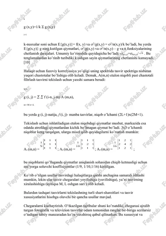 (x,y)=1/k g (x,y) i=1 k-nusxalar soni uchun e{g(x,y)}= f(x, y) va 2/g(x,y) = 2/n(x,y)/k bo’ladi, bu yerda e{g(x,y)} g ning kutilgan qiymatlari, 2/g(x,y) va 2/n(x,y) – g va n funksiyalarining chetlanish darajalari. umumiy ko’rinishda quyidagicha bo’ladi: g(x,y)=n(x,y)/. bu tenglamalardan ko’rinib turibdiki k oshgan sayin qiymatlarining chetlanishi kamayadi.[10] halaqit uchun fazoviy korrelyasiya yo’qligi uning spektrida tasvir spektriga nisbatan yuqori chastotalar bo’lishiga olib keladi. demak, a(m,n) etalon niqobli past chastotali filtrlash tasvirni tekislash uchun yaxshi samara beradi: m l g (i, j) = f (i-n, j-m) a (m,n), m=-m n=-l bu yerda g (i, j)-natija, f (i, j)- manba tasvirlar, niqob o’lchami (2l+1)x(2m+1). tekislash uchun ishlatiladigan etalon niqobdagi qiymatlar musbat, markazida esa odatda atrofdagi qiymatlardan kichik bo’lmagan qiymat bo’ladi. 3x3 o’lchamli niqoblar keng tarqalgan, ularga misol qilib quyidagilarni ko’rsatish mumkin: a1 (m,n) =; a2 (m,n) =; a3 (m,n) = ; bu niqoblarni qo’llaganda qiymatlar aniqlanish sohasidan chiqib ketmasligi uchun me’yorga soluvchi koeffisiyentlar …