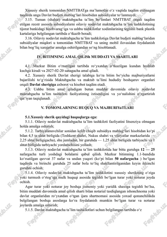 ordamchilarga ish haqini to‘lash uchun subsidiyalar ushbu oilaviy nodavlat maktabgacha ta’lim tashkilotining: - quvvati 25 nafargacha bo’lganda, har bir guruhida tarbiyalanayotgan bolalar soni kamida 12 nafarni; - quvvati 50 nafargacha bo’lganda, ikkita guruhida tarbiyalanayotgan bolalar soni kamida 37 nafarni(bir guruhda bolalar soni kamida 12 nafarni) tashkil qilganda to‘lanadi. 3.11. oilaviy nodavlat maktabgacha ta’lim tashkilotining xodimlari va tarbiyalanuvchilarining haqiqiy davomati hisobi nodavlat maktabgacha ta’lim tashkilotlarini boshqarish axborot tizimiga (keyingi o‘rinlarda — nmttbat)da jismoniy shaxsni biometrik identifikatsiya qilish texnologiyasi orqali yuritiladi. 3.12. biometrik identifikatsiya qilish jarayoni oilaviy nodavlat maktabgacha ta’lim tashkiloti rahbari yoki xodimlarining smartfonlari yoxud planshetlari yordamida, ushbu tashkilotning joylashuvi (geolokatsiyasi) hisobga olingan holda har ish kuni bir marotaba soat 07.00 — 17.00 gacha amalga oshiriladi; 3.13. mazkur bitimda ko‘rsatilgan oilaviy nodavlat maktabgacha ta’lim tashkilotining manzili (joylashuvi bo‘yicha geolokatsiyasi)dan boshqa joyda qayd etilgan xodimlar va tarbiyalanuvchilarning davomati nmttbatda hisobga olinmaydi va ular uchun subsidiya to‘lanmaydi; 3.14. nmttbatning mobil ilovasidan internet tarmog‘isiz …