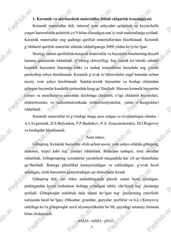 r ishlab chiqarishda giltuproqqa har xil qo‘shimchalar qo‘shiladi. plastiklikni kamaytiradigan qo‘shimchalar – keramik buyumlarni quritish va pishirishda kirishishini kamaytirish uchun, buyumlarda deformatsiya va yoriqlar bo‘lishini oldini olish uchun ishlatiladi. bu qo‘shimchalarga degidratlangan giltuproq, shamot, shlaklar, kul, kvars qum kiradi. degidratlangan gil - oddiy giltuproqni 700-750 da qizdirish yo‘li bilan olinadi. bu haroratlarda giltuproq kimyoviy birikkan suvni va plastiklik xususiyatini yo‘qotadi. shamot - o‘tga chidamli va qiyin eriydigan giltuproqlarni 1000-14000s da kuydirib, maydalash yo‘li bilan olinadi (zarrachalarning o‘lchami 0,16-2 mm). shamot keramik buyumlarni quritish va pishirish davomidagi xossalariga yaxshi ta’sir qiladi, shuning uchun yuqori sifatli buyumlar, pardozbop g‘isht, o‘tga chidamli buyumlar olishda ishlatiladi. qum - (zarrachalar o‘lchami 0,5-2 mm)–10-25% miqdorida qo‘shiladi. plastiklikni kamaytiradigan qo‘shimchalar sifatida donali domna shlaklari va kul ham ishlatiladi. plastiklikni oshiradigan qo‘shimchalar – kam plastikli giltuproqlardan buyumlar tayyorlaganda ularning xossalarini yaxshilash uchun ishlatiladi. bularga yuqori darajada plastik giltuproq, bentonit hamda aktiv yuzali moddalar - sulfit - spirt bardasi …