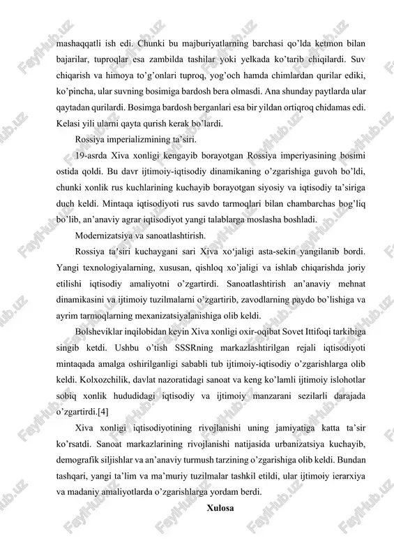 ti. 3. ichki va obxo’ra qazu — har yili kanallarning suv taqsimlagichini tozalash majburiyati. 4. hachi — himoya dambalari qurish va ularni mustahkamlashda qatnashish majburiyati.» sug’orish inshootlari qurish va ta’mirlash bilan bog’liq majburiyatlarda qatnashish mashaqqatli ish edi. chunki bu majburiyatlarning barchasi qo’lda ketmon bilan bajarilar, tuproqlar esa zambilda tashilar yoki yelkada ko’tarib chiqilardi. suv chiqarish va himoya to’g’onlari tuproq, yog’och hamda chimlardan qurilar ediki, ko’pincha, ular suvning bosimiga bardosh bera olmasdi. ana shunday paytlarda ular qaytadan qurilardi. bosimga bardosh berganlari esa bir yildan ortiqroq chidamas edi. kelasi yili ularni qayta qurish kerak bo’lardi. rossiya imperializmining ta’siri. 19-asrda xiva xonligi kengayib borayotgan rossiya imperiyasining bosimi ostida qoldi. bu davr ijtimoiy-iqtisodiy dinamikaning o’zgarishiga guvoh bo’ldi, chunki xonlik rus kuchlarining kuchayib borayotgan siyosiy va iqtisodiy ta’siriga duch keldi. mintaqa iqtisodiyoti rus savdo tarmoqlari bilan chambarchas bog’liq bo’lib, an’anaviy agrar iqtisodiyot yangi talablarga moslasha boshladi. modernizatsiya va sanoatlashtirish. rossiya taʼsiri kuchaygani sari xiva xoʻjaligi …