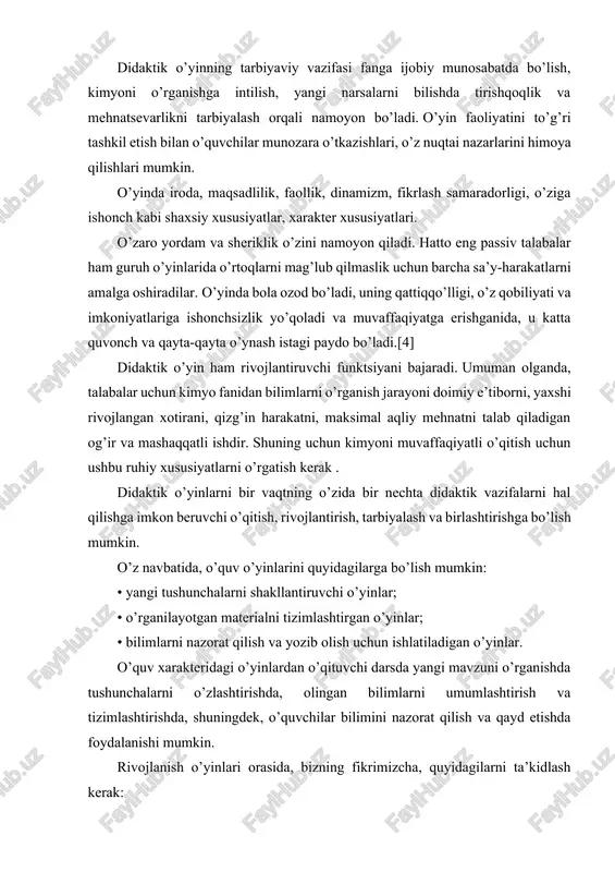 . o’yin faoliyatini to’g’ri tashkil etish bilan o’quvchilar munozara o’tkazishlari, o’z nuqtai nazarlarini himoya qilishlari mumkin. o’yinda iroda, maqsadlilik, faollik, dinamizm, fikrlash samaradorligi, o’ziga ishonch kabi shaxsiy xususiyatlar, xarakter xususiyatlari. o’zaro yordam va sheriklik o’zini namoyon qiladi. hatto eng passiv talabalar ham guruh o’yinlarida o’rtoqlarni mag’lub qilmaslik uchun barcha sa’y-harakatlarni amalga oshiradilar. o’yinda bola ozod bo’ladi, uning qattiqqo’lligi, o’z qobiliyati va imkoniyatlariga ishonchsizlik yo’qoladi va muvaffaqiyatga erishganida, u katta quvonch va qayta-qayta o’ynash istagi paydo bo’ladi.[4] didaktik o’yin ham rivojlantiruvchi funktsiyani bajaradi. umuman olganda, talabalar uchun kimyo fanidan bilimlarni o’rganish jarayoni doimiy e’tiborni, yaxshi rivojlangan xotirani, qizg’in harakatni, maksimal aqliy mehnatni talab qiladigan og’ir va mashaqqatli ishdir. shuning uchun kimyoni muvaffaqiyatli o’qitish uchun ushbu ruhiy xususiyatlarni o’rgatish kerak . didaktik o’yinlarni bir vaqtning o’zida bir nechta didaktik vazifalarni hal qilishga imkon beruvchi o’qitish, rivojlantirish, tarbiyalash va birlashtirishga bo’lish mumkin. o’z navbatida, o’quv o’yinlarini quyidagilarga bo’lish mumkin: • yangi tushunchalarni shakllantiruvchi …